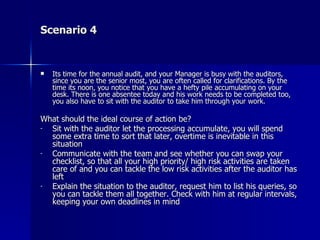 Scenario 4 Its time for the annual audit, and your Manager is busy with the auditors, since you are the senior most, you are often called for clarifications. By the time its noon, you notice that you have a hefty pile accumulating on your desk. There is one absentee today and his work needs to be completed too, you also have to sit with the auditor to take him through your work. What should the ideal course of action be? Sit with the auditor let the processing accumulate, you will spend some extra time to sort that later, overtime is inevitable in this situation Communicate with the team and see whether you can swap your checklist, so that all your high priority/ high risk activities are taken care of and you can tackle the low risk activities after the auditor has left Explain the situation to the auditor, request him to list his queries, so you can tackle them all together. Check with him at regular intervals, keeping your own deadlines in mind 
