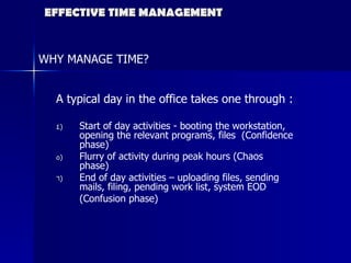 EFFECTIVE TIME MANAGEMENT WHY MANAGE TIME? A typical day in the office takes one through :  Start of day activities - booting the workstation, opening the relevant programs, files  (Confidence phase) Flurry of activity during peak hours (Chaos phase) End of day activities – uploading files, sending mails, filing, pending work list, system EOD  (Confusion phase) 