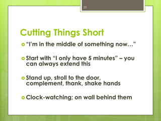 23




Cutting Things Short
 “I’m    in the middle of something now…”

 Start
     with “I only have 5 minutes” – you
 can always extend this

 Stand
      up, stroll to the door,
 complement, thank, shake hands

 Clock-watching;    on wall behind them
 