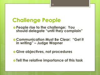 33




Challenge People
 People rise to the challenge: You
  should delegate “until they complain”

 Communication     Must Be Clear: “Get it
  in writing” – Judge Wapner

 Give    objectives, not procedures

 Tell   the relative importance of this task
 