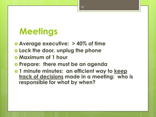 35




 Meetings
 Average   executive: > 40% of time
 Lock the door, unplug the phone
 Maximum of 1 hour
 Prepare: there must be an agenda
 1 minute minutes: an efficient way to keep
  track of decisions made in a meeting: who is
  responsible for what by when?
 