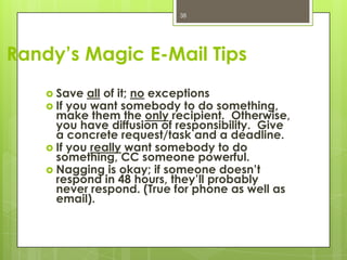 38




Randy’s Magic E-Mail Tips
     Save all of it; no exceptions
     If you want somebody to do    something,
      make them the only recipient. Otherwise,
      you have diffusion of responsibility. Give
      a concrete request/task and a deadline.
     If you really want somebody to do
      something, CC someone powerful.
     Nagging is okay; if someone doesn’t
      respond in 48 hours, they’ll probably
      never respond. (True for phone as well as
      email).
 