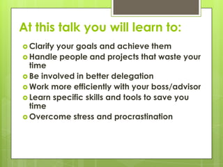 At this talk you will learn to:
 Clarifyyour goals and achieve them
 Handle people and projects that waste your
  time
 Be involved in better delegation
 Work more efficiently with your boss/advisor
 Learn specific skills and tools to save you
  time
 Overcome stress and procrastination
 