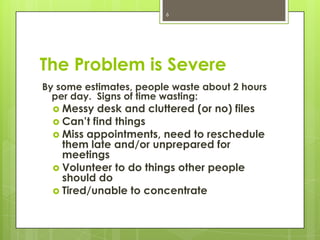 6




The Problem is Severe
By some estimates, people waste about 2 hours
  per day. Signs of time wasting:
   Messy  desk and cluttered (or no) files
   Can’t find things
   Miss appointments, need to reschedule
    them late and/or unprepared for
    meetings
   Volunteer to do things other people
    should do
   Tired/unable to concentrate
 