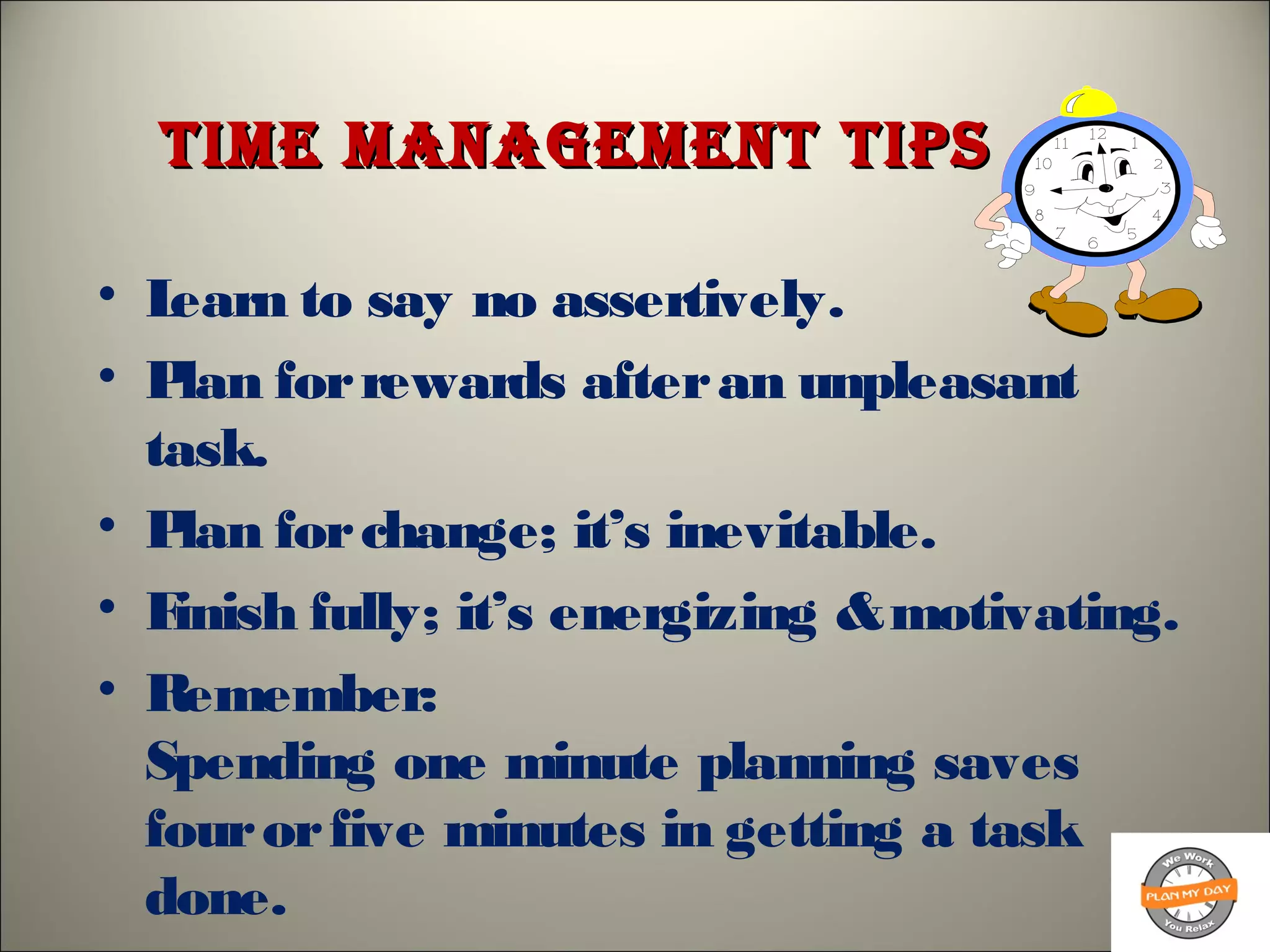time management tipstime management tips
• Learn to say no assertively.
• Plan forrewards afteran unpleasant
task.
• Plan forchange; it’s inevitable.
• Finish fully; it’s energizing &motivating.
• Remember:
Spending one minute planning saves
fourorfive minutes in getting a task
done.
 