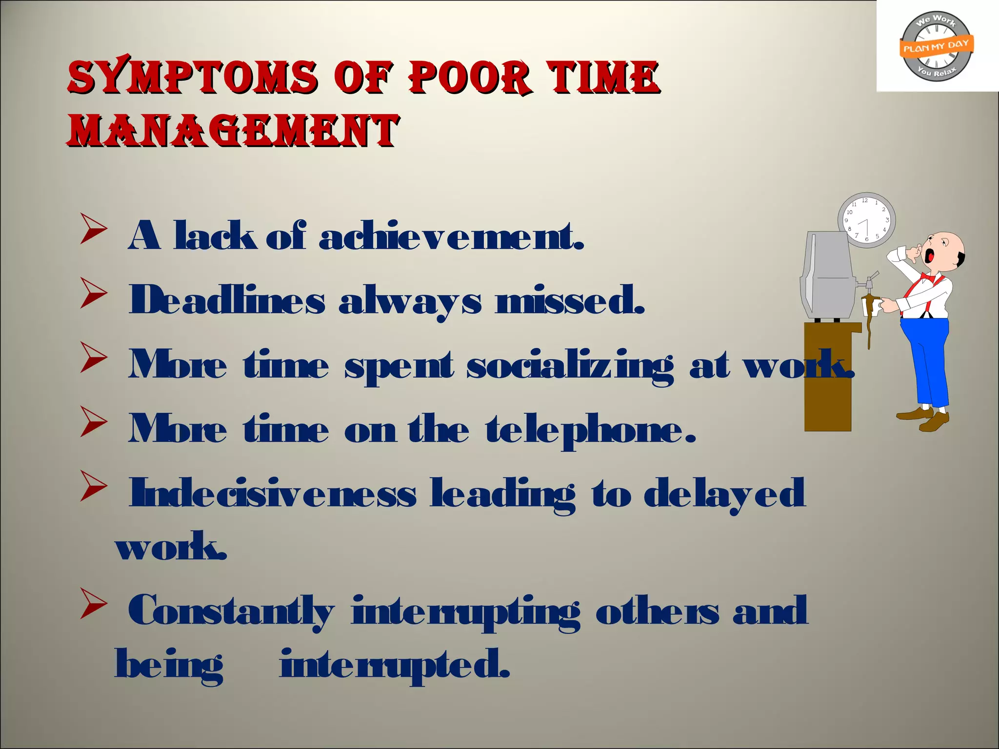 sympToms of poor TimesympToms of poor Time
managemenTmanagemenT
 A lack of achievement.
 Deadlines always missed.
 More time spent socializing at work.
 More time on the telephone.
 Indecisiveness leading to delayed
work.
 Constantly interrupting others and
being interrupted.
 