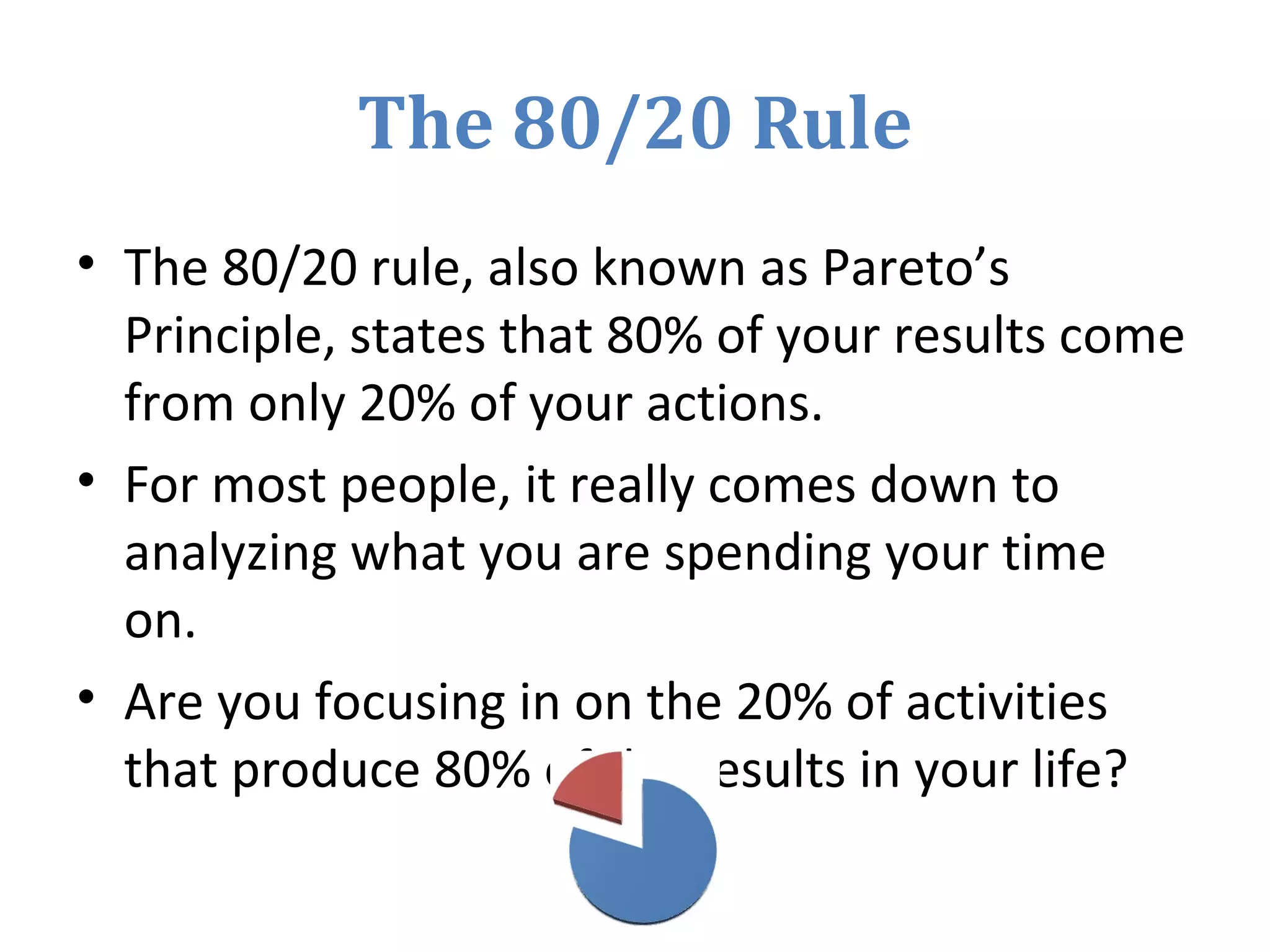 The 80/20 Rule
• The 80/20 rule, also known as Pareto’s
Principle, states that 80% of your results come
from only 20% of your actions.
• For most people, it really comes down to
analyzing what you are spending your time
on.
• Are you focusing in on the 20% of activities
that produce 80% of the results in your life?
 