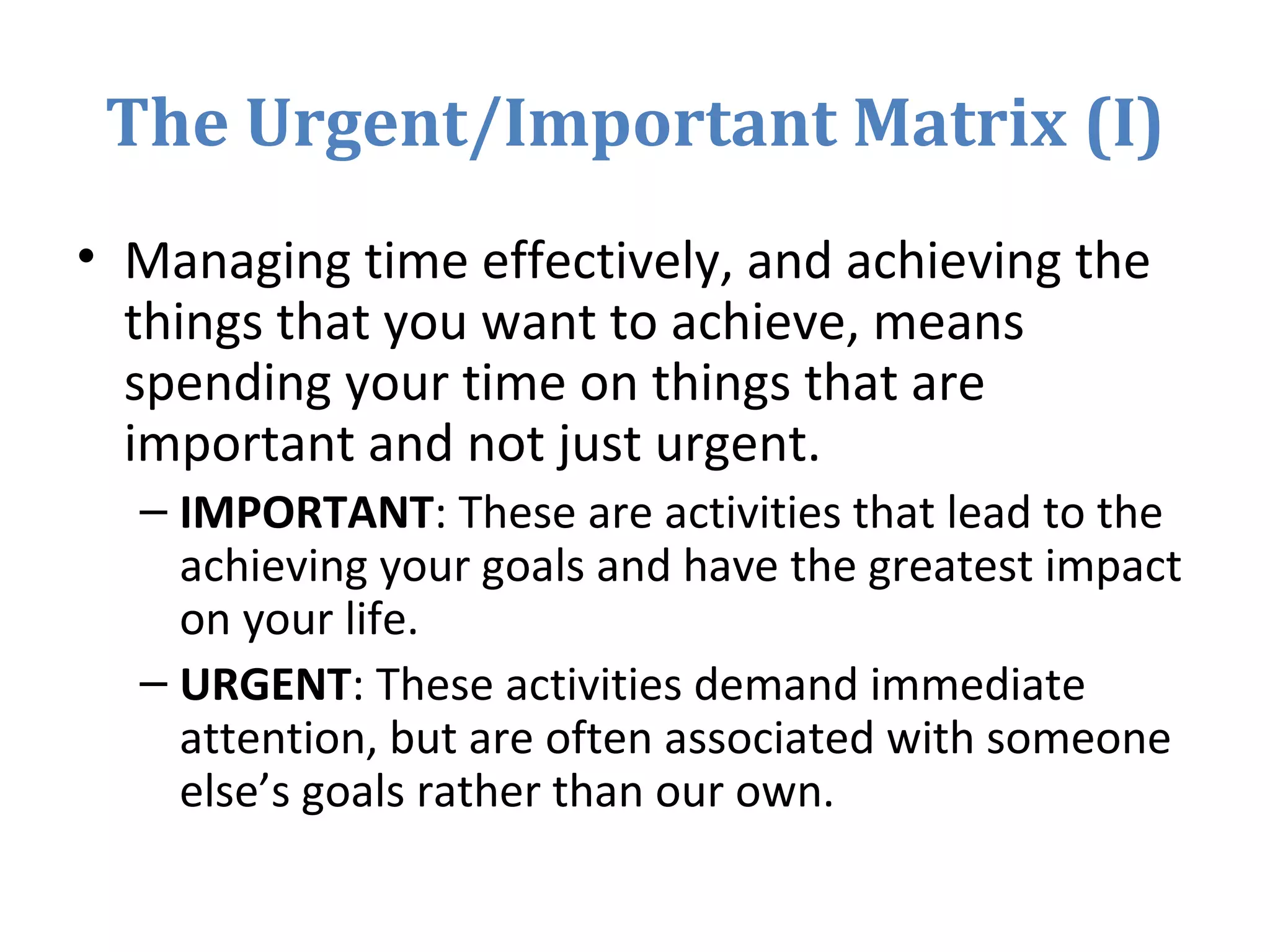 The Urgent/Important Matrix (I)
• Managing time effectively, and achieving the
things that you want to achieve, means
spending your time on things that are
important and not just urgent.
– IMPORTANT: These are activities that lead to the
achieving your goals and have the greatest impact
on your life.
– URGENT: These activities demand immediate
attention, but are often associated with someone
else’s goals rather than our own.
 
