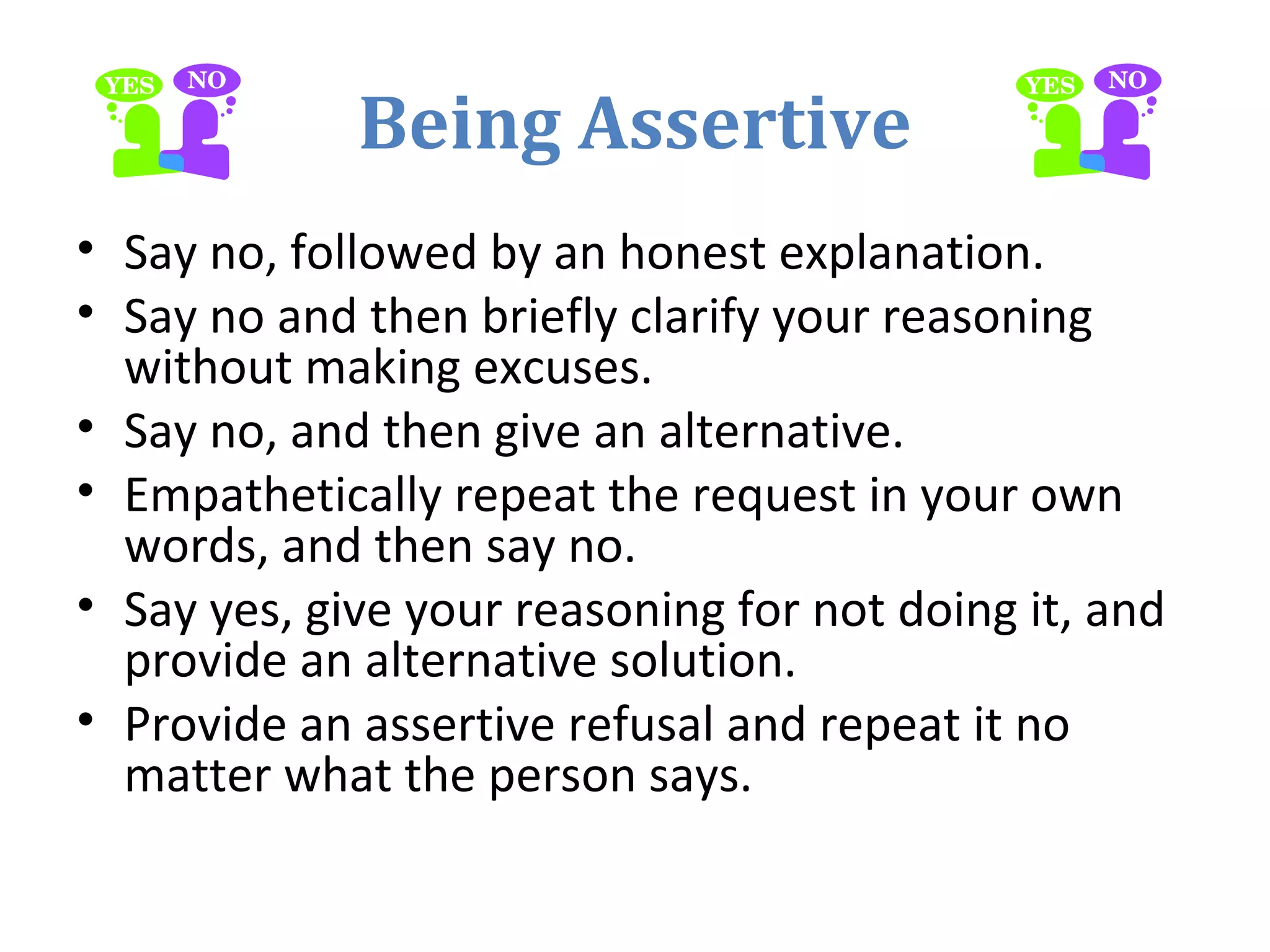 Being Assertive
• Say no, followed by an honest explanation.
• Say no and then briefly clarify your reasoning
without making excuses.
• Say no, and then give an alternative.
• Empathetically repeat the request in your own
words, and then say no.
• Say yes, give your reasoning for not doing it, and
provide an alternative solution.
• Provide an assertive refusal and repeat it no
matter what the person says.
 