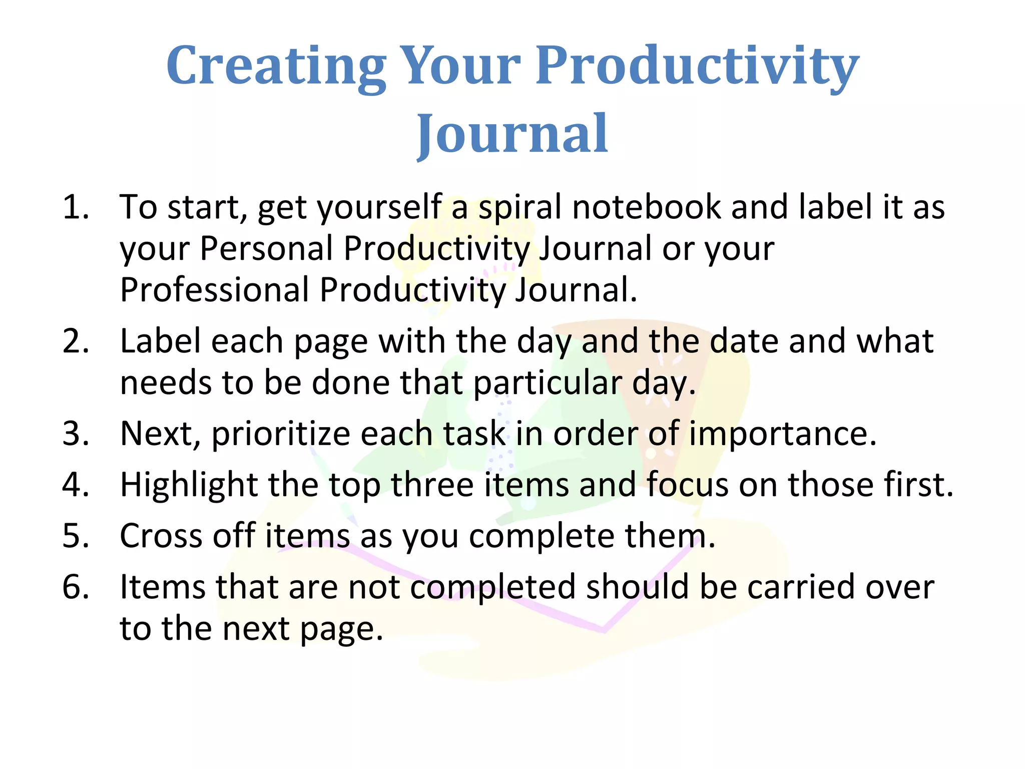 Creating Your Productivity
Journal
1. To start, get yourself a spiral notebook and label it as
your Personal Productivity Journal or your
Professional Productivity Journal.
2. Label each page with the day and the date and what
needs to be done that particular day.
3. Next, prioritize each task in order of importance.
4. Highlight the top three items and focus on those first.
5. Cross off items as you complete them.
6. Items that are not completed should be carried over
to the next page.
 