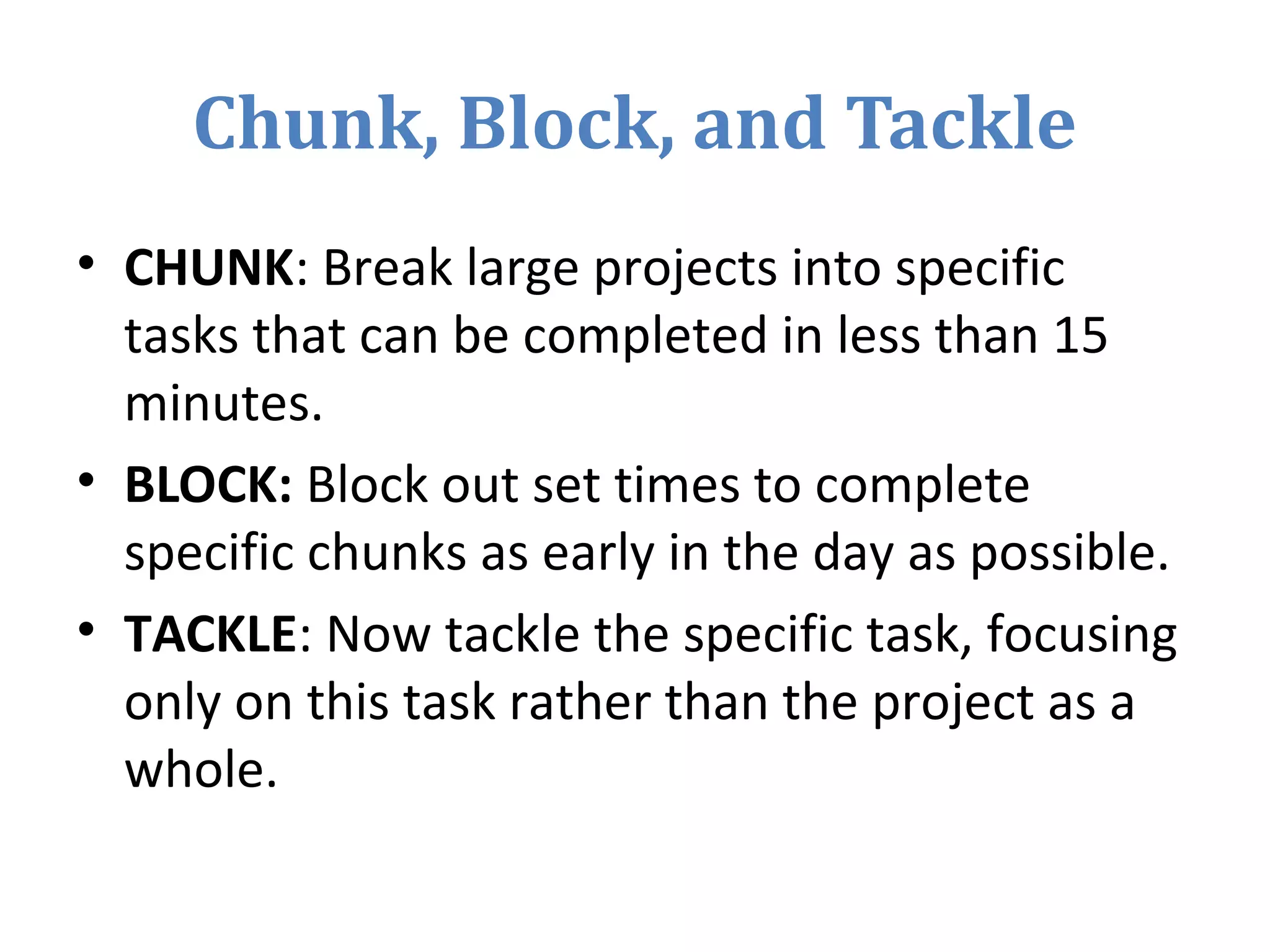 Chunk, Block, and Tackle
• CHUNK: Break large projects into specific
tasks that can be completed in less than 15
minutes.
• BLOCK: Block out set times to complete
specific chunks as early in the day as possible.
• TACKLE: Now tackle the specific task, focusing
only on this task rather than the project as a
whole.
 
