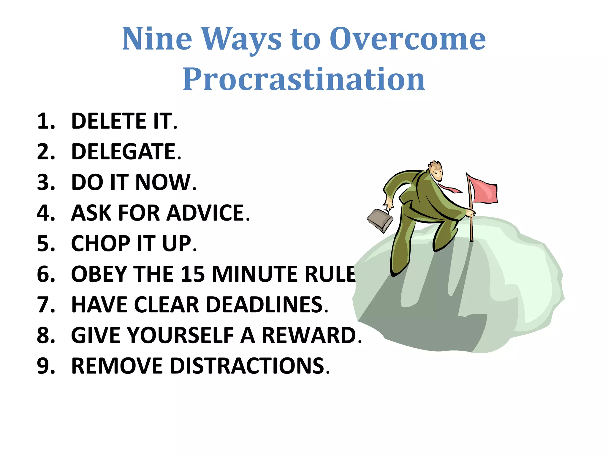 Nine Ways to Overcome
Procrastination
1. DELETE IT.
2. DELEGATE.
3. DO IT NOW.
4. ASK FOR ADVICE.
5. CHOP IT UP.
6. OBEY THE 15 MINUTE RULE.
7. HAVE CLEAR DEADLINES.
8. GIVE YOURSELF A REWARD.
9. REMOVE DISTRACTIONS.
 