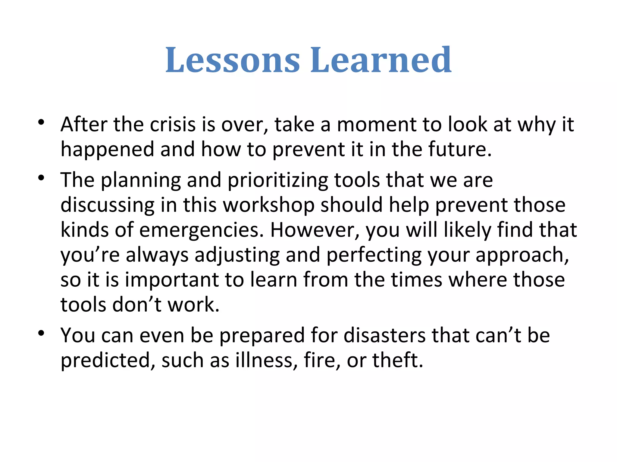Lessons Learned
• After the crisis is over, take a moment to look at why it
happened and how to prevent it in the future.
• The planning and prioritizing tools that we are
discussing in this workshop should help prevent those
kinds of emergencies. However, you will likely find that
you’re always adjusting and perfecting your approach,
so it is important to learn from the times where those
tools don’t work.
• You can even be prepared for disasters that can’t be
predicted, such as illness, fire, or theft.
 