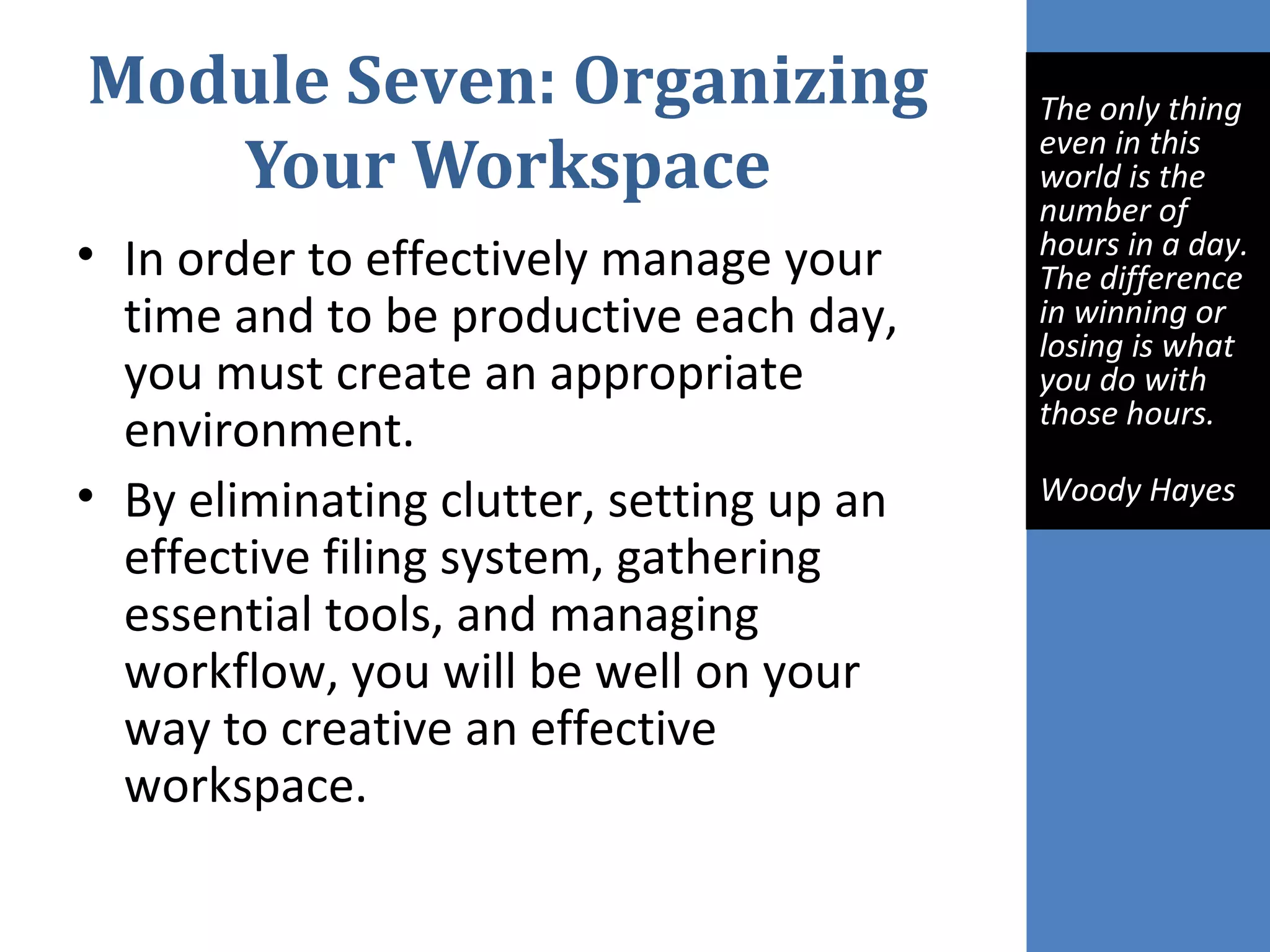 Module Seven: Organizing
Your Workspace
• In order to effectively manage your
time and to be productive each day,
you must create an appropriate
environment.
• By eliminating clutter, setting up an
effective filing system, gathering
essential tools, and managing
workflow, you will be well on your
way to creative an effective
workspace.
The only thing
even in this
world is the
number of
hours in a day.
The difference
in winning or
losing is what
you do with
those hours.
Woody Hayes
 
