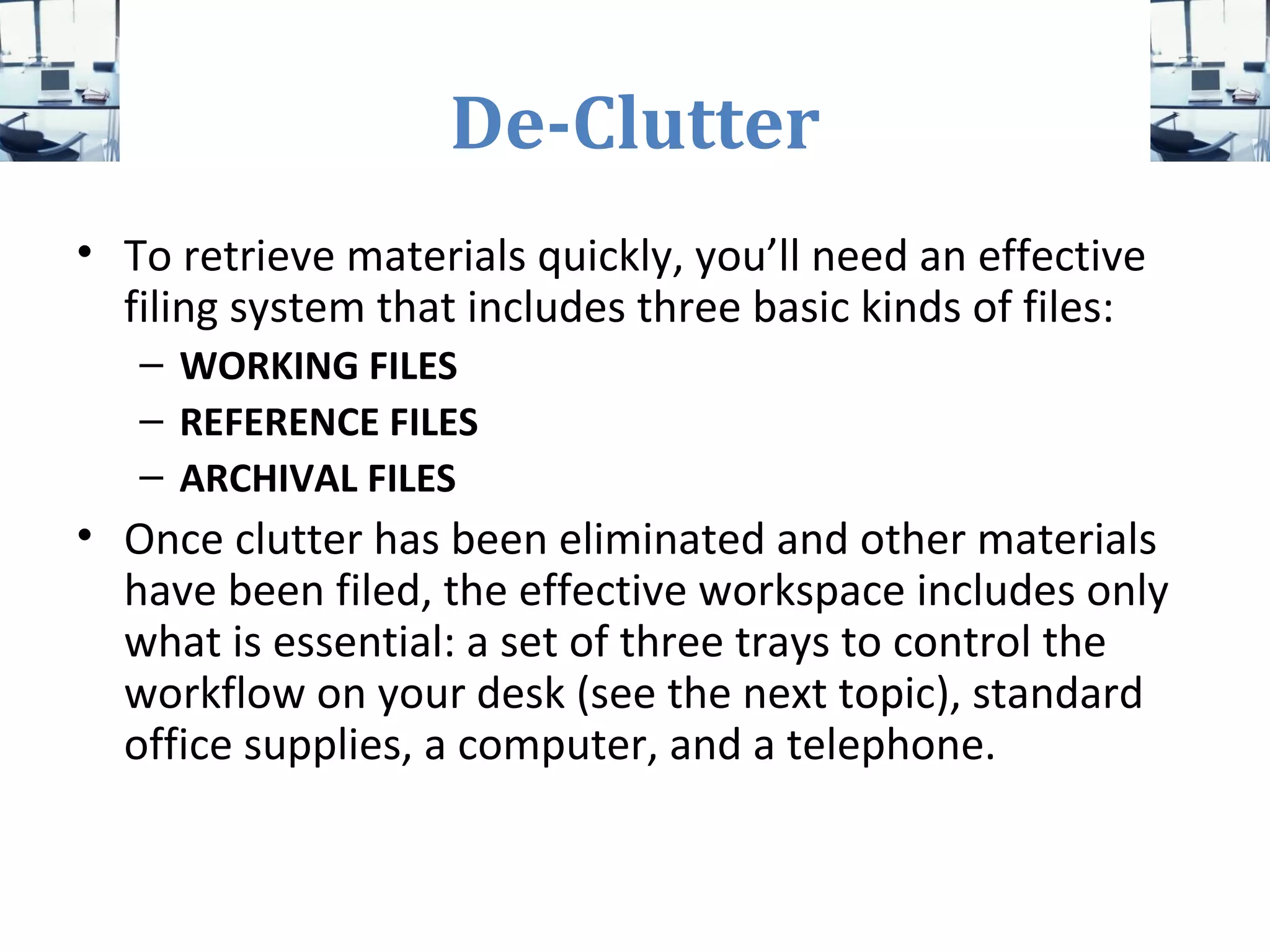 De-Clutter
• To retrieve materials quickly, you’ll need an effective
filing system that includes three basic kinds of files:
– WORKING FILES
– REFERENCE FILES
– ARCHIVAL FILES
• Once clutter has been eliminated and other materials
have been filed, the effective workspace includes only
what is essential: a set of three trays to control the
workflow on your desk (see the next topic), standard
office supplies, a computer, and a telephone.
 