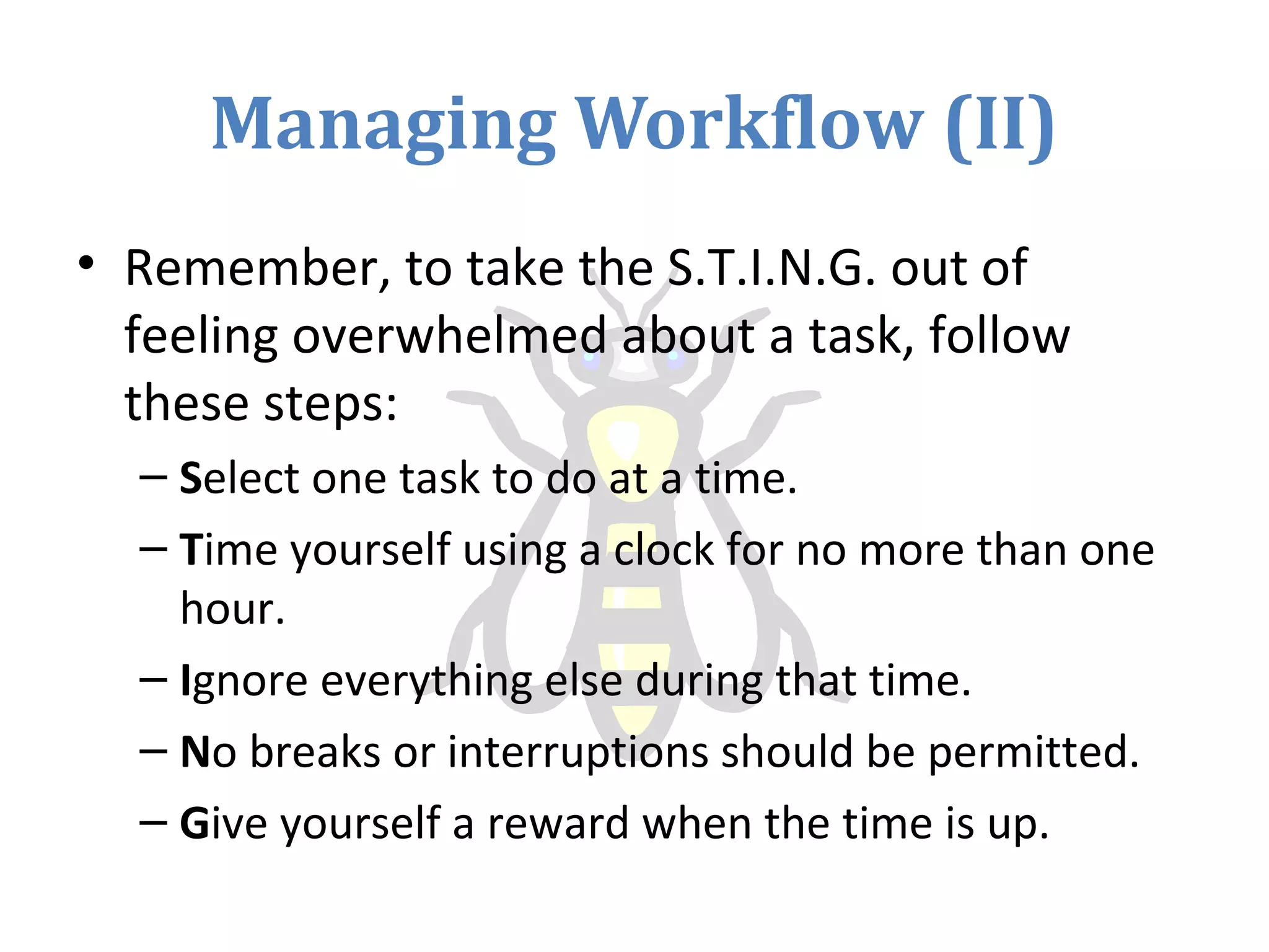 Managing Workflow (II)
• Remember, to take the S.T.I.N.G. out of
feeling overwhelmed about a task, follow
these steps:
– Select one task to do at a time.
– Time yourself using a clock for no more than one
hour.
– Ignore everything else during that time.
– No breaks or interruptions should be permitted.
– Give yourself a reward when the time is up.
 