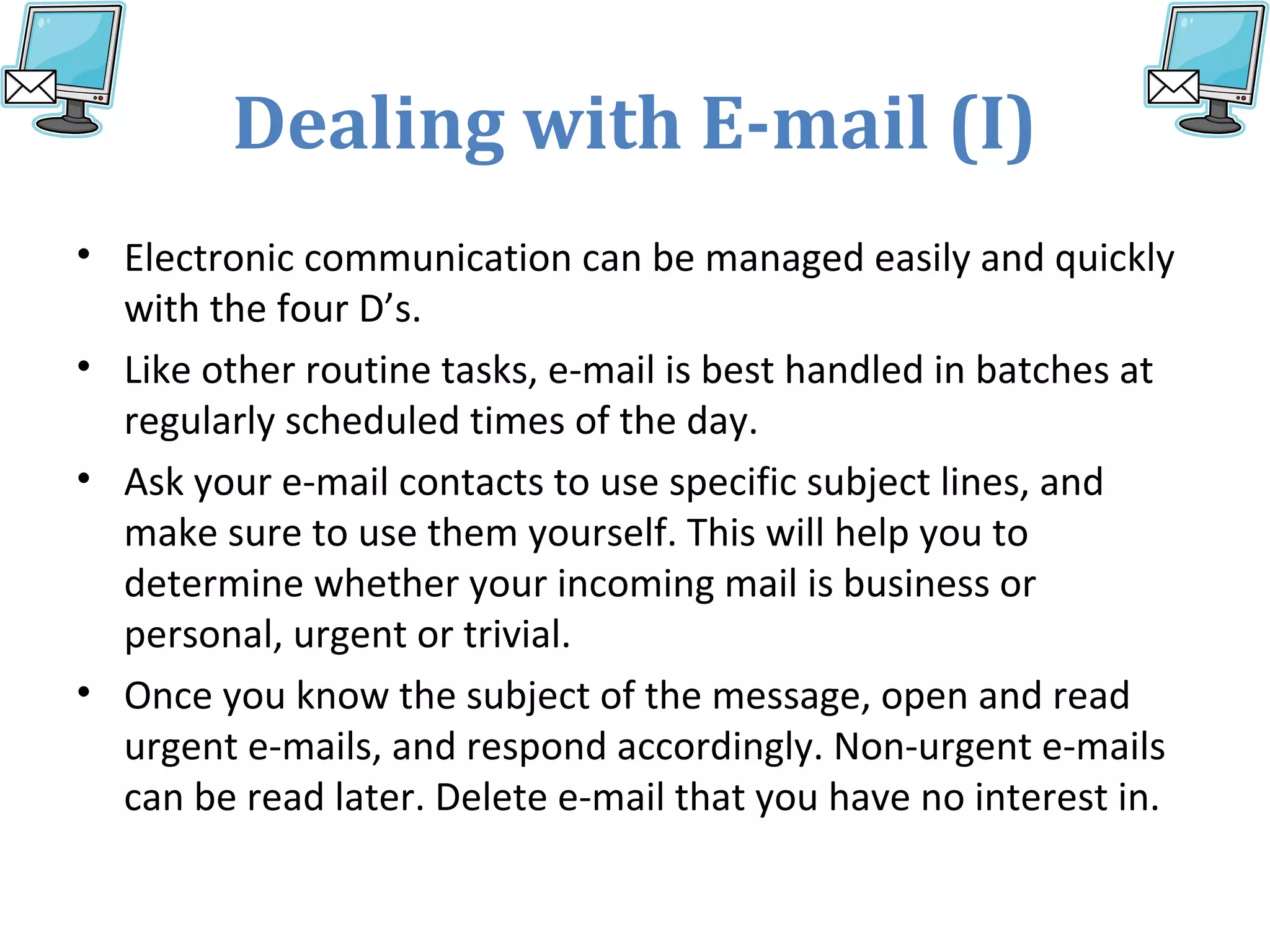 Dealing with E-mail (I)
• Electronic communication can be managed easily and quickly
with the four D’s.
• Like other routine tasks, e-mail is best handled in batches at
regularly scheduled times of the day.
• Ask your e-mail contacts to use specific subject lines, and
make sure to use them yourself. This will help you to
determine whether your incoming mail is business or
personal, urgent or trivial.
• Once you know the subject of the message, open and read
urgent e-mails, and respond accordingly. Non-urgent e-mails
can be read later. Delete e-mail that you have no interest in.
 
