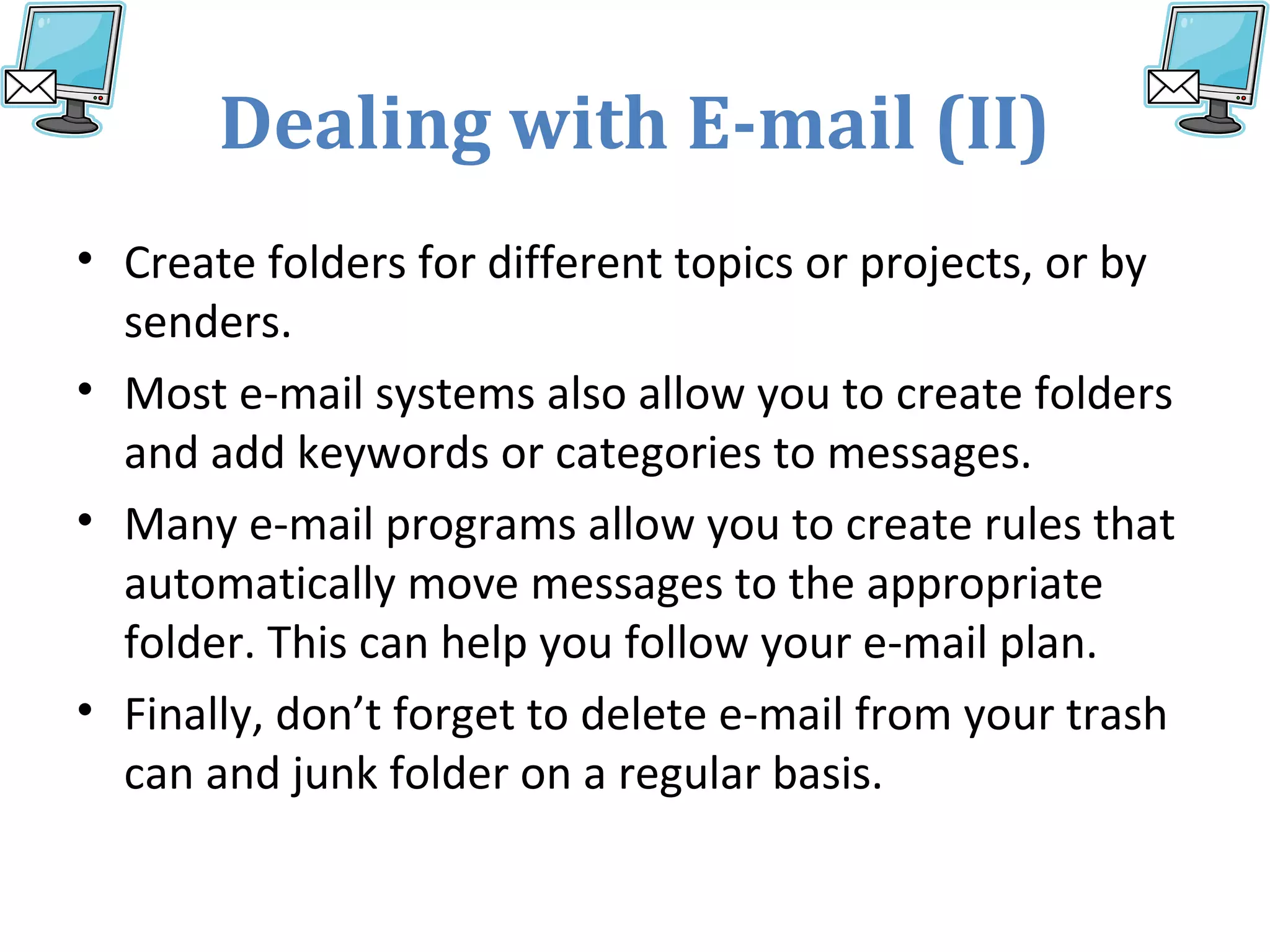 Dealing with E-mail (II)
• Create folders for different topics or projects, or by
senders.
• Most e-mail systems also allow you to create folders
and add keywords or categories to messages.
• Many e-mail programs allow you to create rules that
automatically move messages to the appropriate
folder. This can help you follow your e-mail plan.
• Finally, don’t forget to delete e-mail from your trash
can and junk folder on a regular basis.
 