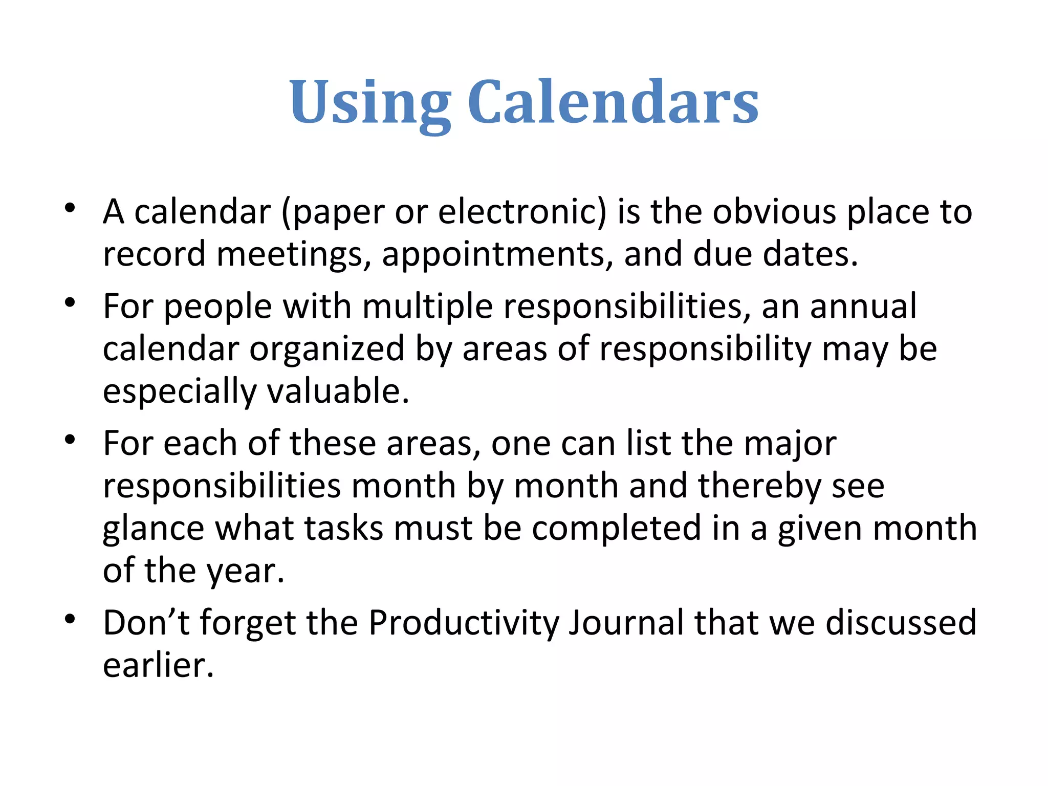 Using Calendars
• A calendar (paper or electronic) is the obvious place to
record meetings, appointments, and due dates.
• For people with multiple responsibilities, an annual
calendar organized by areas of responsibility may be
especially valuable.
• For each of these areas, one can list the major
responsibilities month by month and thereby see
glance what tasks must be completed in a given month
of the year.
• Don’t forget the Productivity Journal that we discussed
earlier.
 