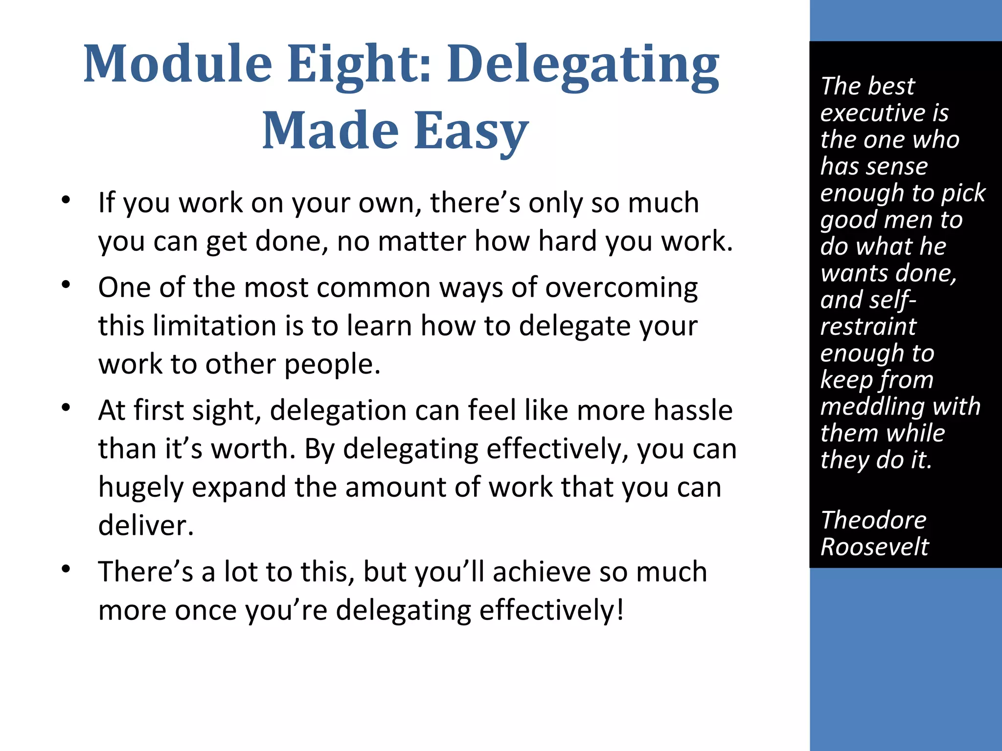 Module Eight: Delegating
Made Easy
• If you work on your own, there’s only so much
you can get done, no matter how hard you work.
• One of the most common ways of overcoming
this limitation is to learn how to delegate your
work to other people.
• At first sight, delegation can feel like more hassle
than it’s worth. By delegating effectively, you can
hugely expand the amount of work that you can
deliver.
• There’s a lot to this, but you’ll achieve so much
more once you’re delegating effectively!
 
The best 
executive is 
the one who 
has sense 
enough to pick 
good men to 
do what he 
wants done, 
and self-
restraint 
enough to 
keep from 
meddling with 
them while 
they do it. 
Theodore 
Roosevelt
 