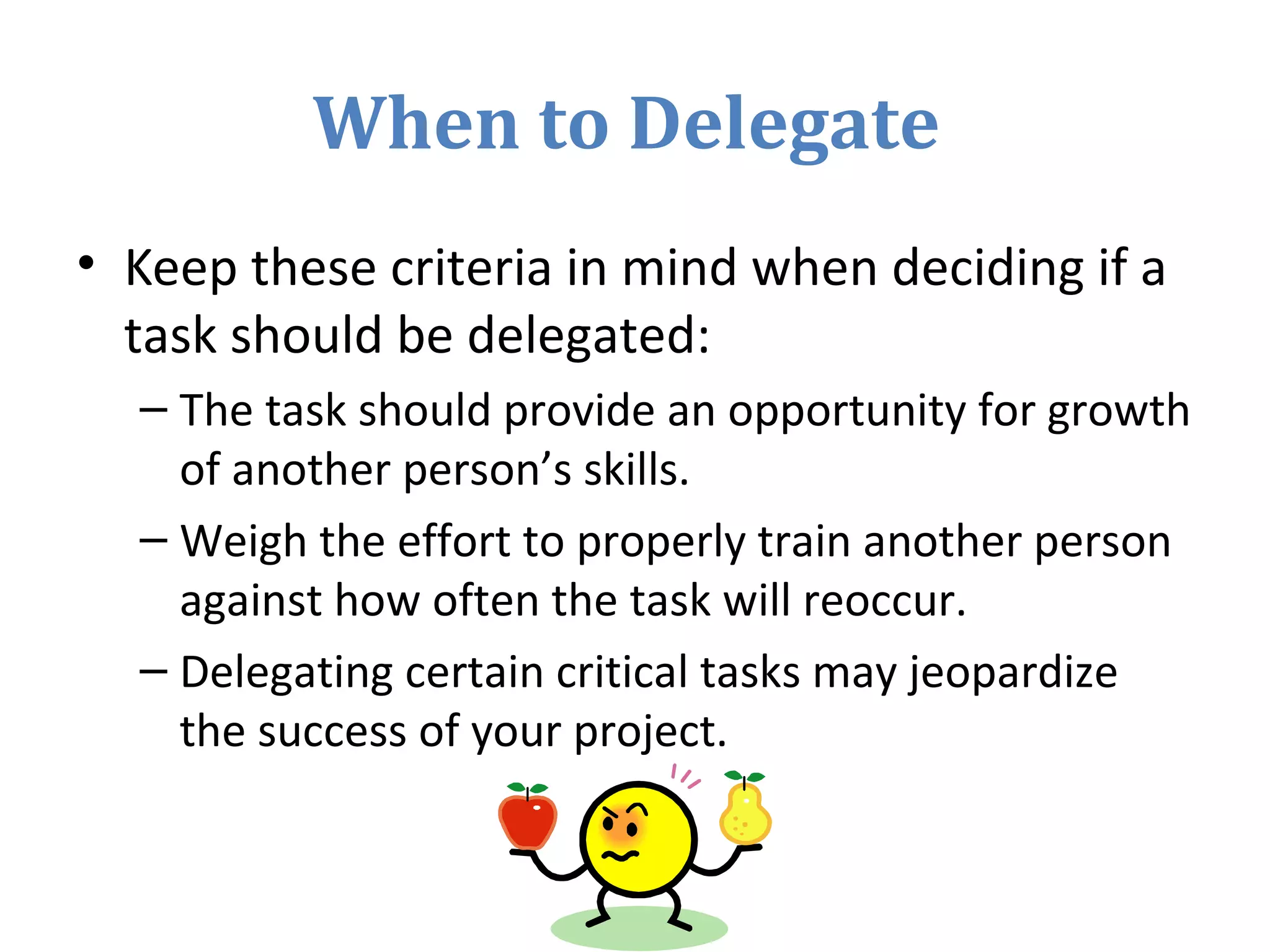 When to Delegate
• Keep these criteria in mind when deciding if a
task should be delegated:
– The task should provide an opportunity for growth
of another person’s skills.
– Weigh the effort to properly train another person
against how often the task will reoccur.
– Delegating certain critical tasks may jeopardize
the success of your project.
 