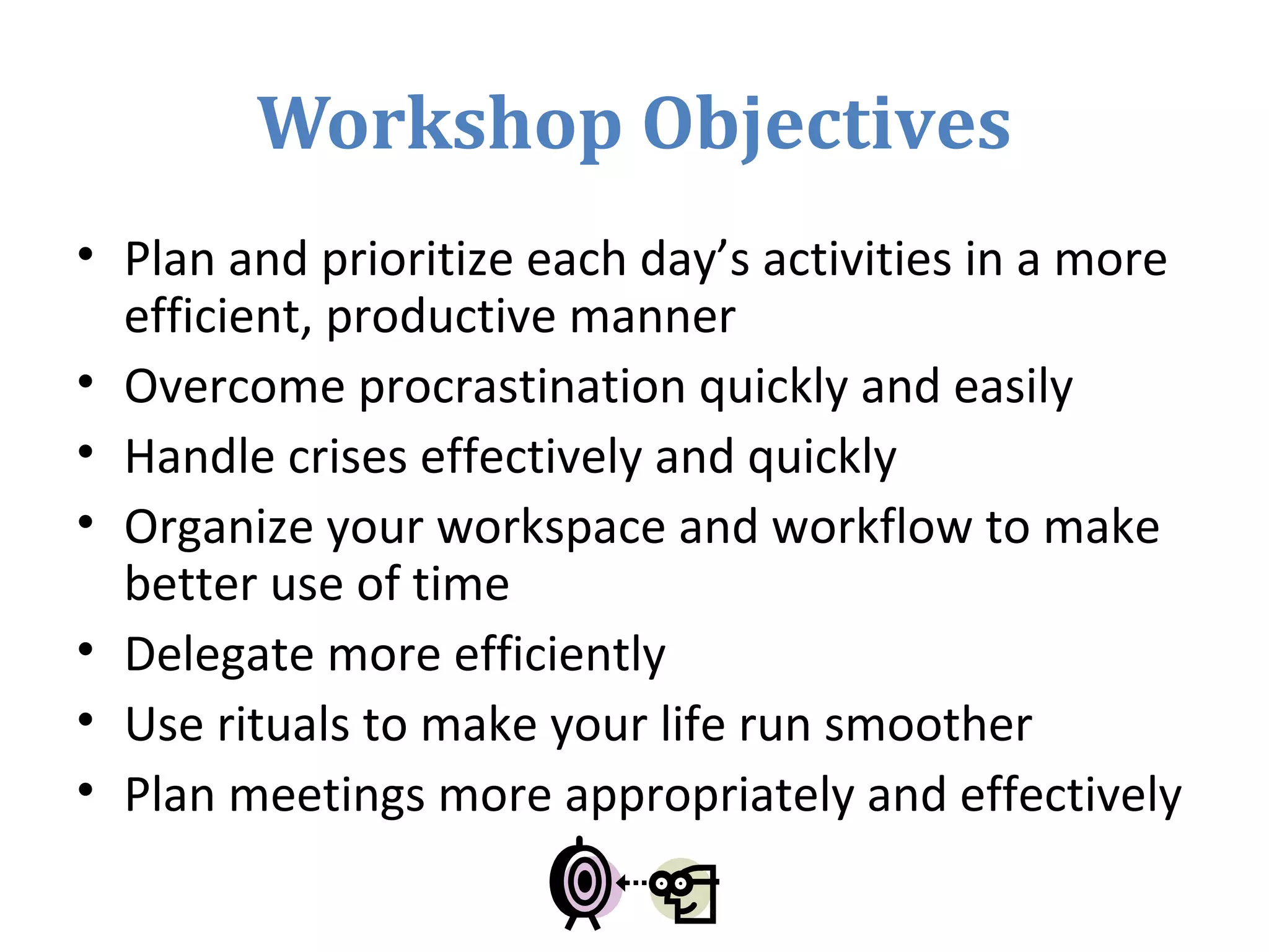 Workshop Objectives
• Plan and prioritize each day’s activities in a more
efficient, productive manner
• Overcome procrastination quickly and easily
• Handle crises effectively and quickly
• Organize your workspace and workflow to make
better use of time
• Delegate more efficiently
• Use rituals to make your life run smoother
• Plan meetings more appropriately and effectively
 