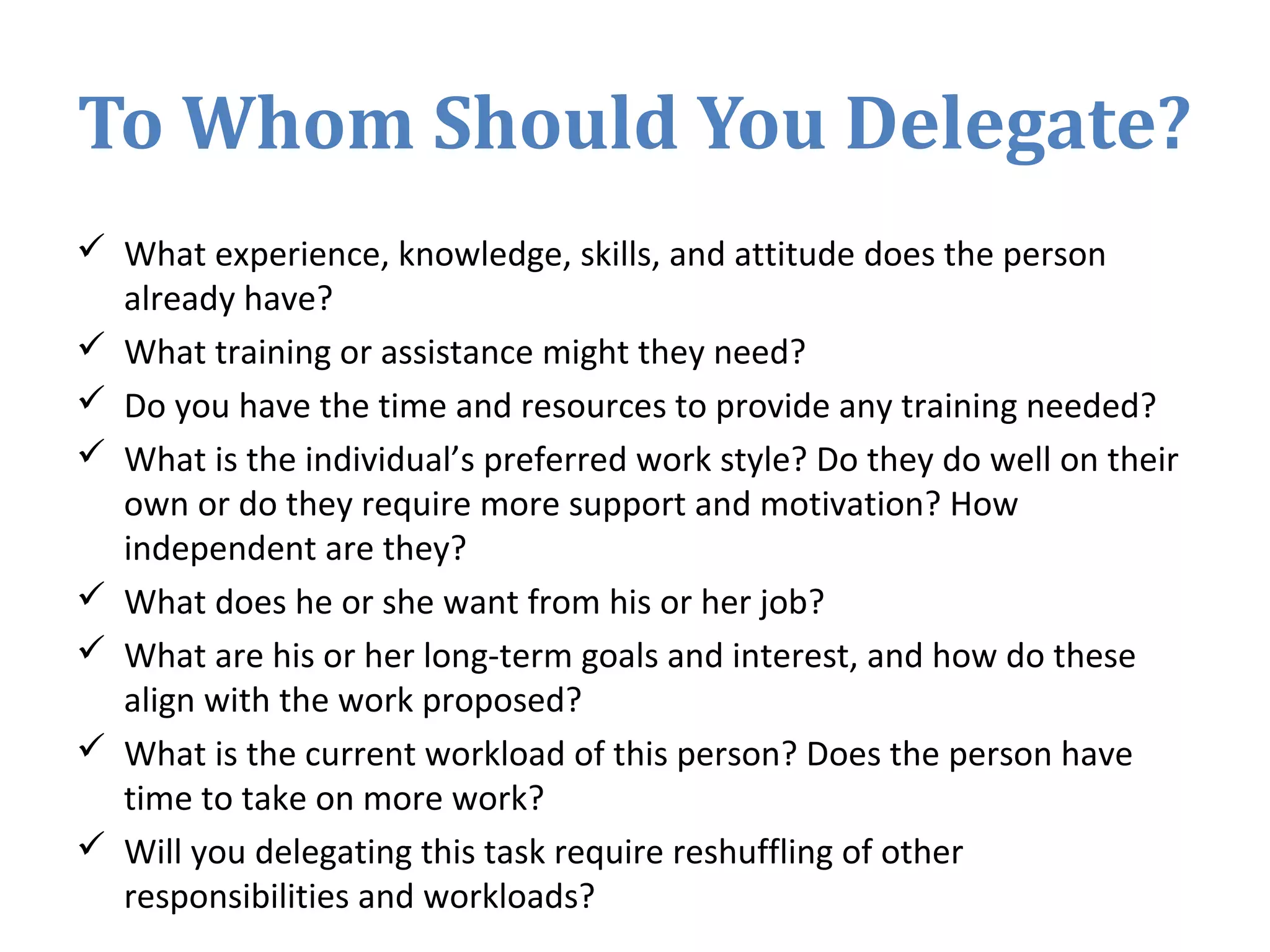 To Whom Should You Delegate?
 What experience, knowledge, skills, and attitude does the person
already have?
 What training or assistance might they need?
 Do you have the time and resources to provide any training needed?
 What is the individual’s preferred work style? Do they do well on their
own or do they require more support and motivation? How
independent are they?
 What does he or she want from his or her job?
 What are his or her long-term goals and interest, and how do these
align with the work proposed?
 What is the current workload of this person? Does the person have
time to take on more work?
 Will you delegating this task require reshuffling of other
responsibilities and workloads?
 