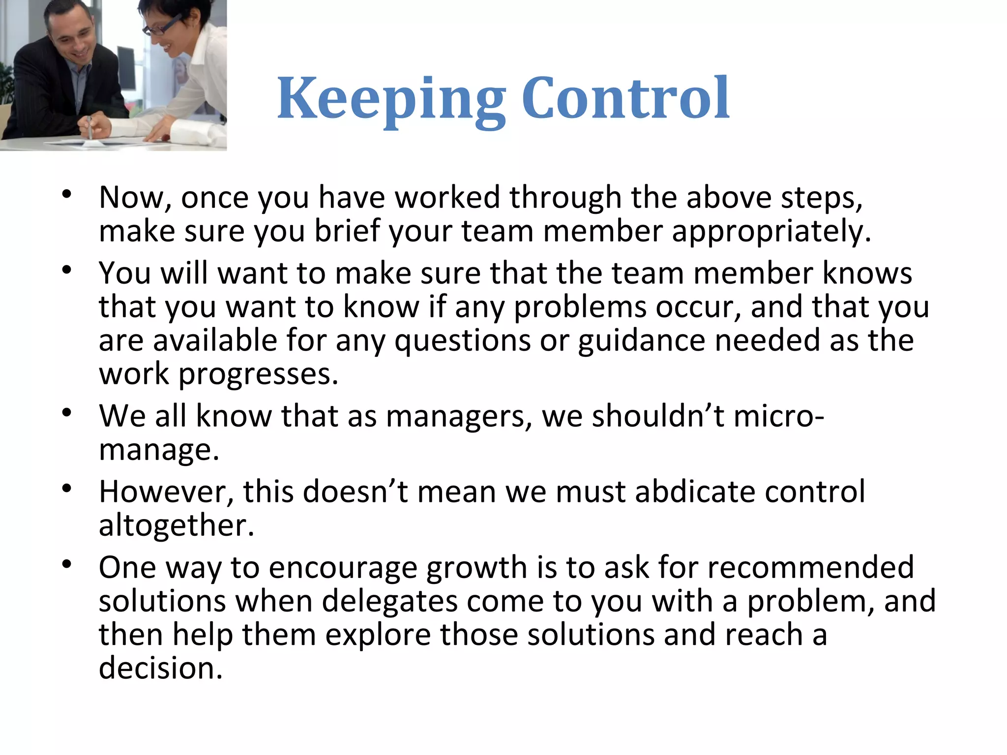Keeping Control
• Now, once you have worked through the above steps,
make sure you brief your team member appropriately.
• You will want to make sure that the team member knows
that you want to know if any problems occur, and that you
are available for any questions or guidance needed as the
work progresses.
• We all know that as managers, we shouldn’t micro-
manage.
• However, this doesn’t mean we must abdicate control
altogether.
• One way to encourage growth is to ask for recommended
solutions when delegates come to you with a problem, and
then help them explore those solutions and reach a
decision.
 