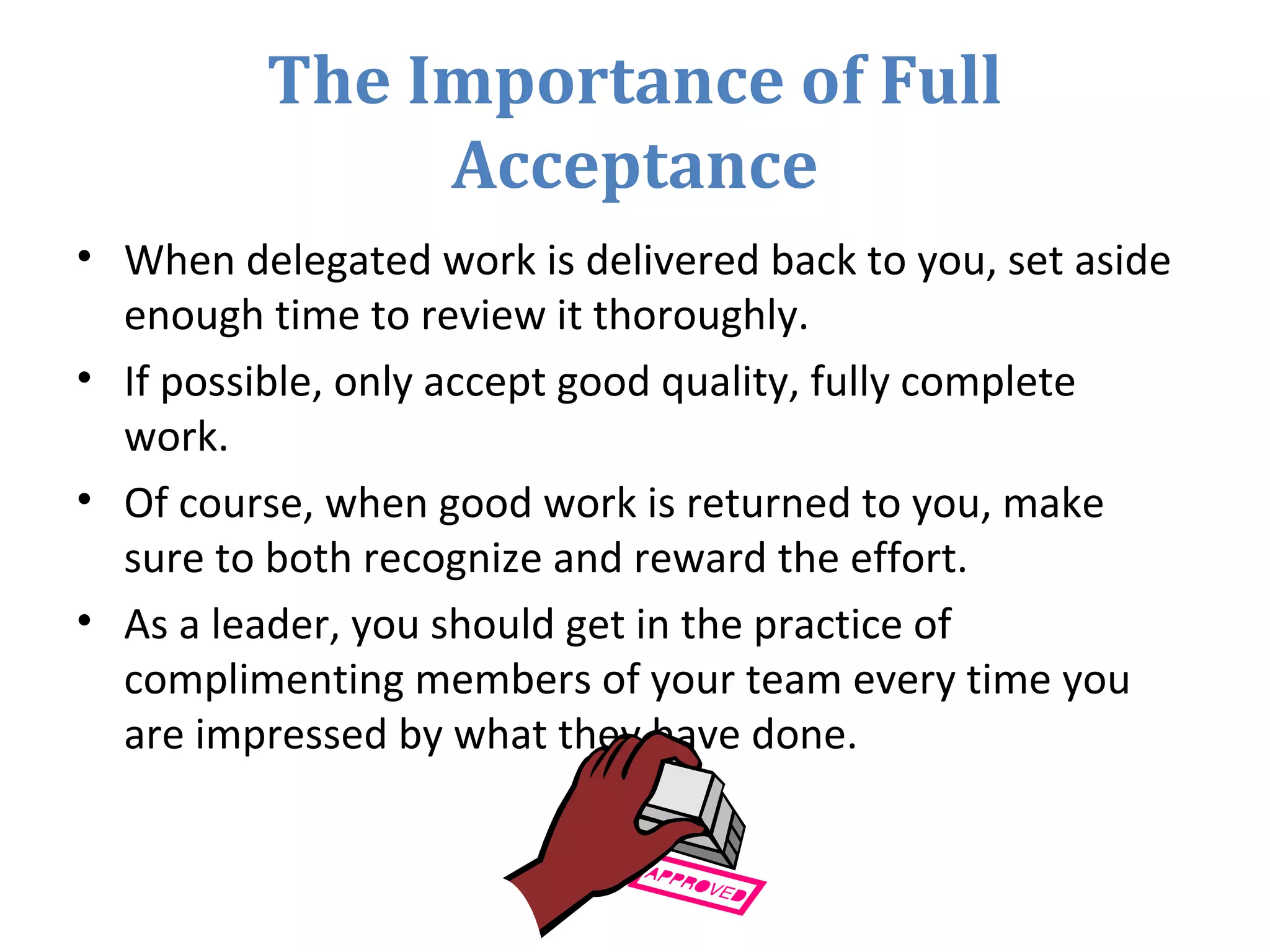 The Importance of Full
Acceptance
• When delegated work is delivered back to you, set aside
enough time to review it thoroughly.
• If possible, only accept good quality, fully complete
work.
• Of course, when good work is returned to you, make
sure to both recognize and reward the effort.
• As a leader, you should get in the practice of
complimenting members of your team every time you
are impressed by what they have done.
 
