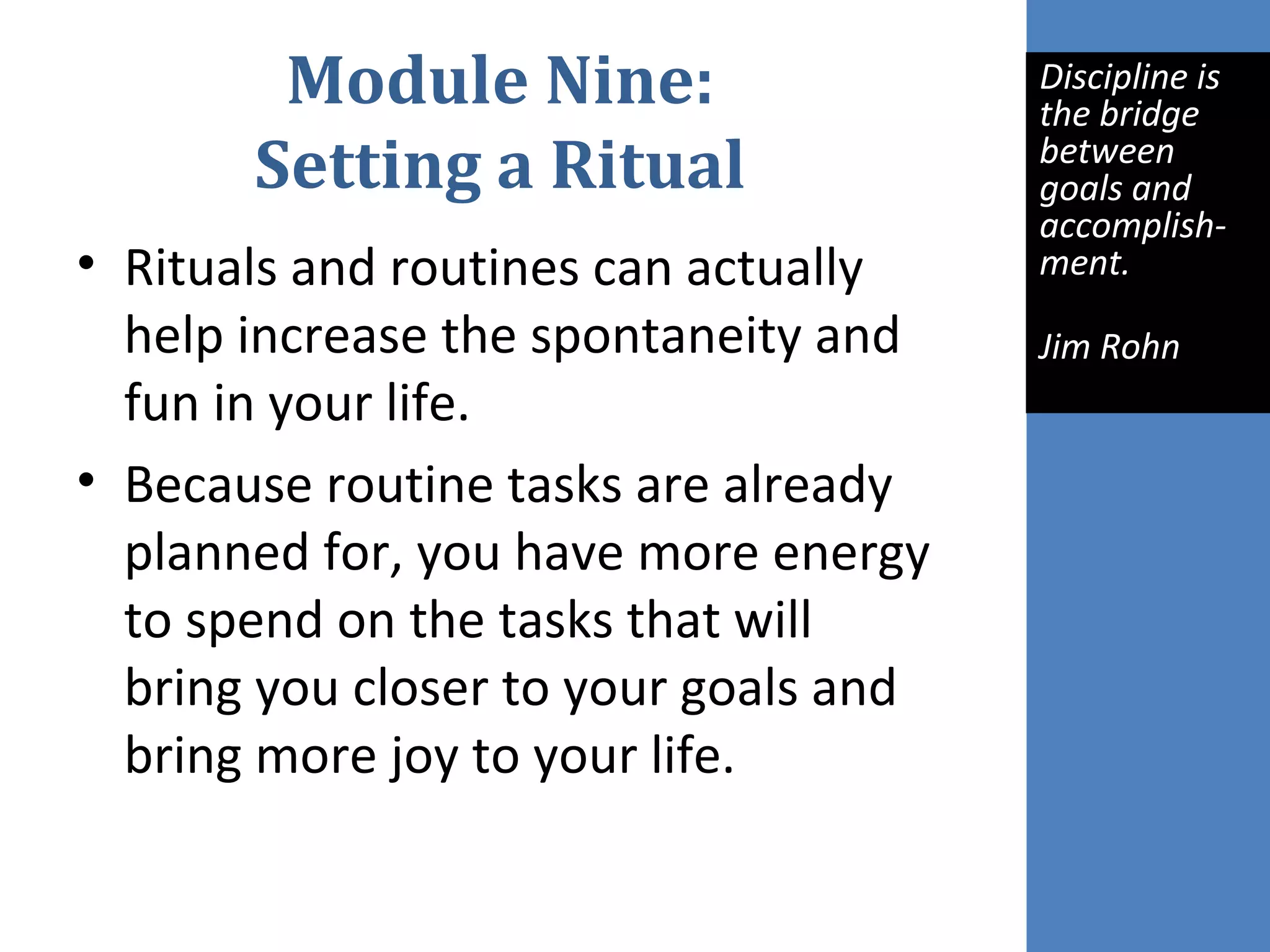 Module Nine:
Setting a Ritual
• Rituals and routines can actually
help increase the spontaneity and
fun in your life.
• Because routine tasks are already
planned for, you have more energy
to spend on the tasks that will
bring you closer to your goals and
bring more joy to your life.
Discipline is 
the bridge 
between 
goals and 
accomplish-
ment.
Jim Rohn
 