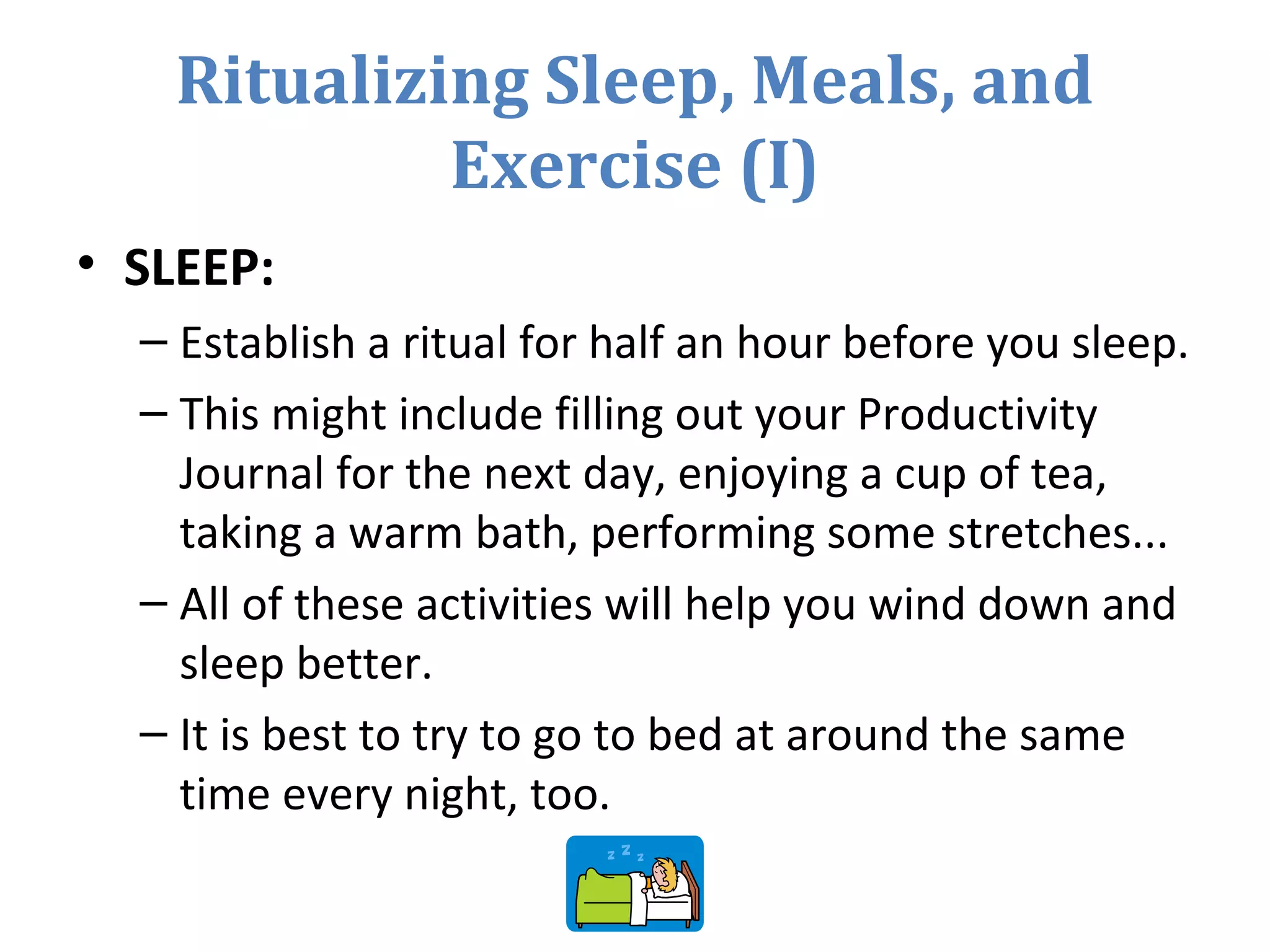 Ritualizing Sleep, Meals, and
Exercise (I)
• SLEEP:
– Establish a ritual for half an hour before you sleep.
– This might include filling out your Productivity
Journal for the next day, enjoying a cup of tea,
taking a warm bath, performing some stretches...
– All of these activities will help you wind down and
sleep better.
– It is best to try to go to bed at around the same
time every night, too.
 
