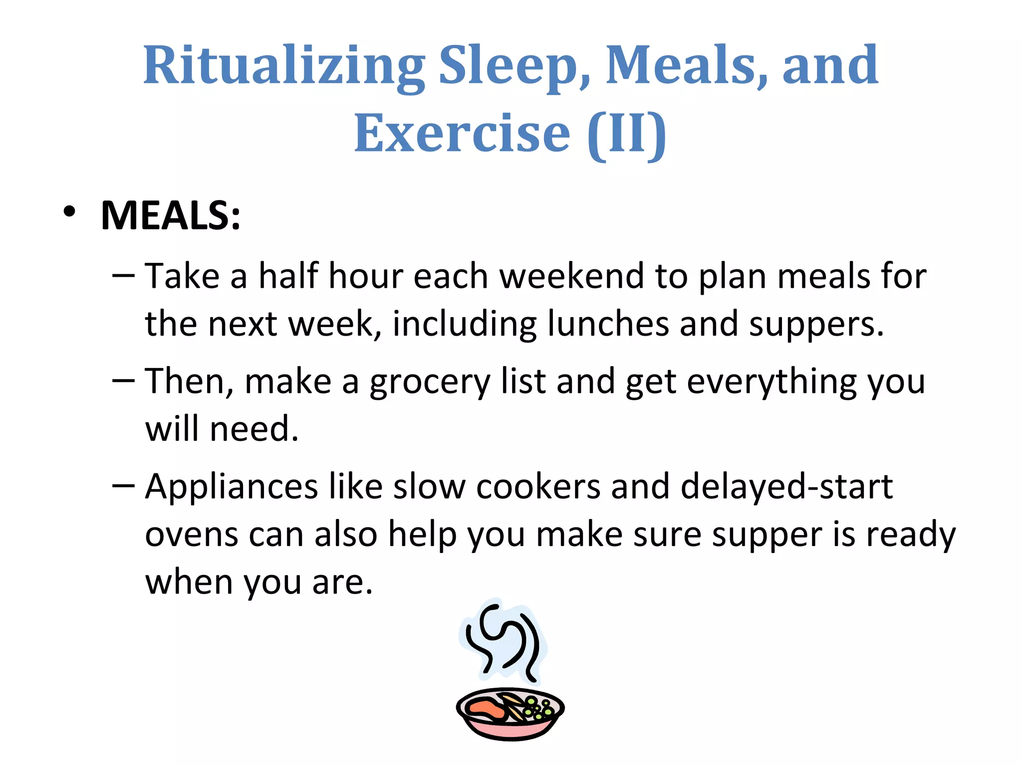 Ritualizing Sleep, Meals, and
Exercise (II)
• MEALS:
– Take a half hour each weekend to plan meals for
the next week, including lunches and suppers.
– Then, make a grocery list and get everything you
will need.
– Appliances like slow cookers and delayed-start
ovens can also help you make sure supper is ready
when you are.
 