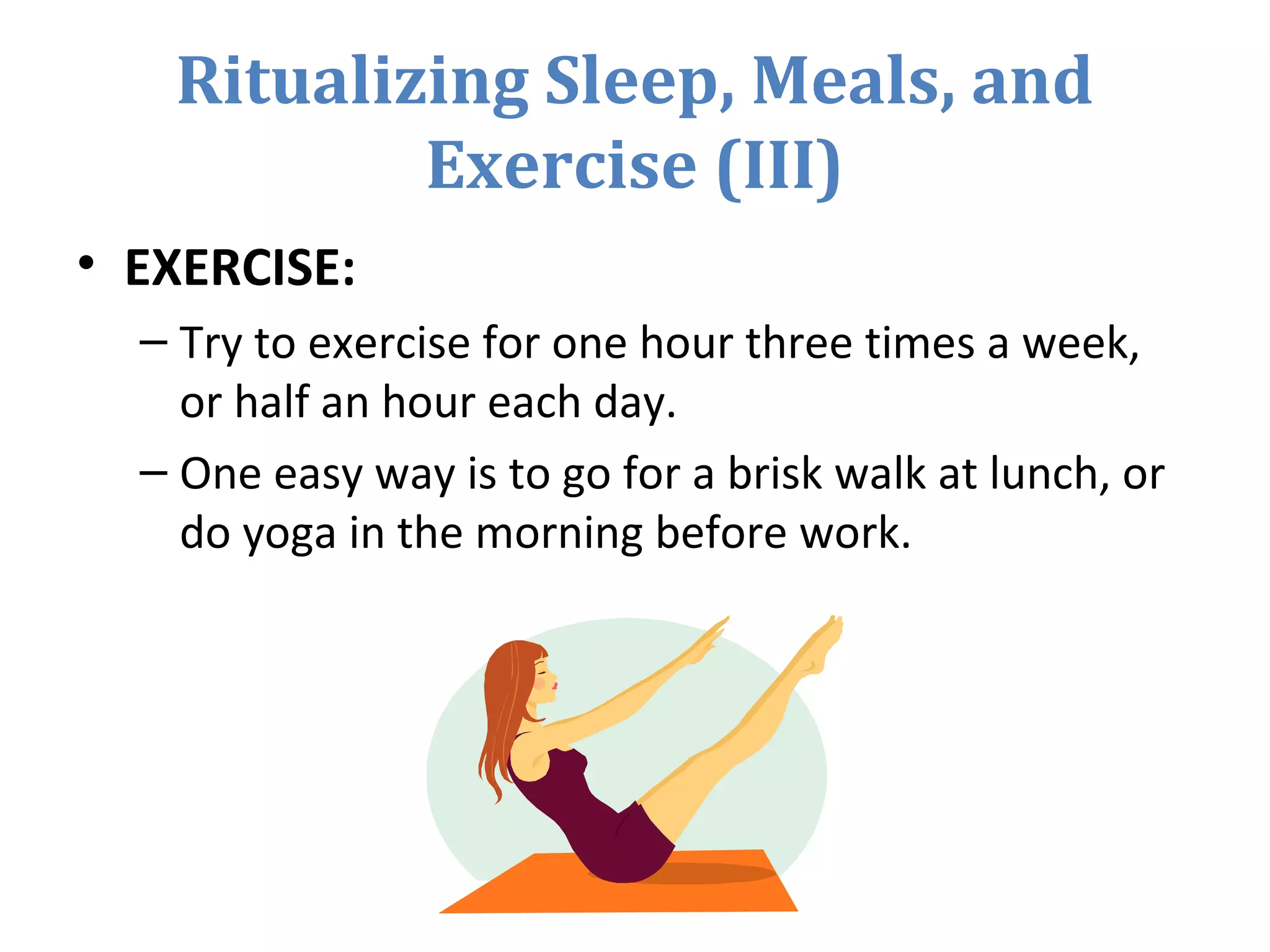 Ritualizing Sleep, Meals, and
Exercise (III)
• EXERCISE:
– Try to exercise for one hour three times a week,
or half an hour each day.
– One easy way is to go for a brisk walk at lunch, or
do yoga in the morning before work.
 