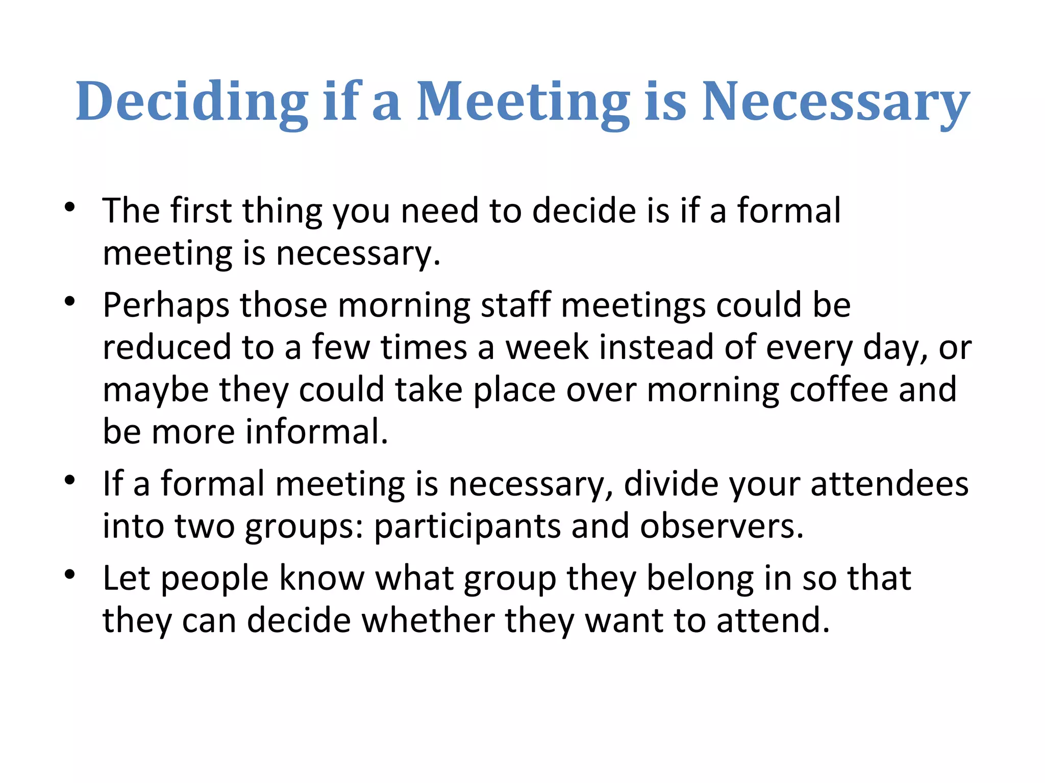 Deciding if a Meeting is Necessary
• The first thing you need to decide is if a formal
meeting is necessary.
• Perhaps those morning staff meetings could be
reduced to a few times a week instead of every day, or
maybe they could take place over morning coffee and
be more informal.
• If a formal meeting is necessary, divide your attendees
into two groups: participants and observers.
• Let people know what group they belong in so that
they can decide whether they want to attend.
 