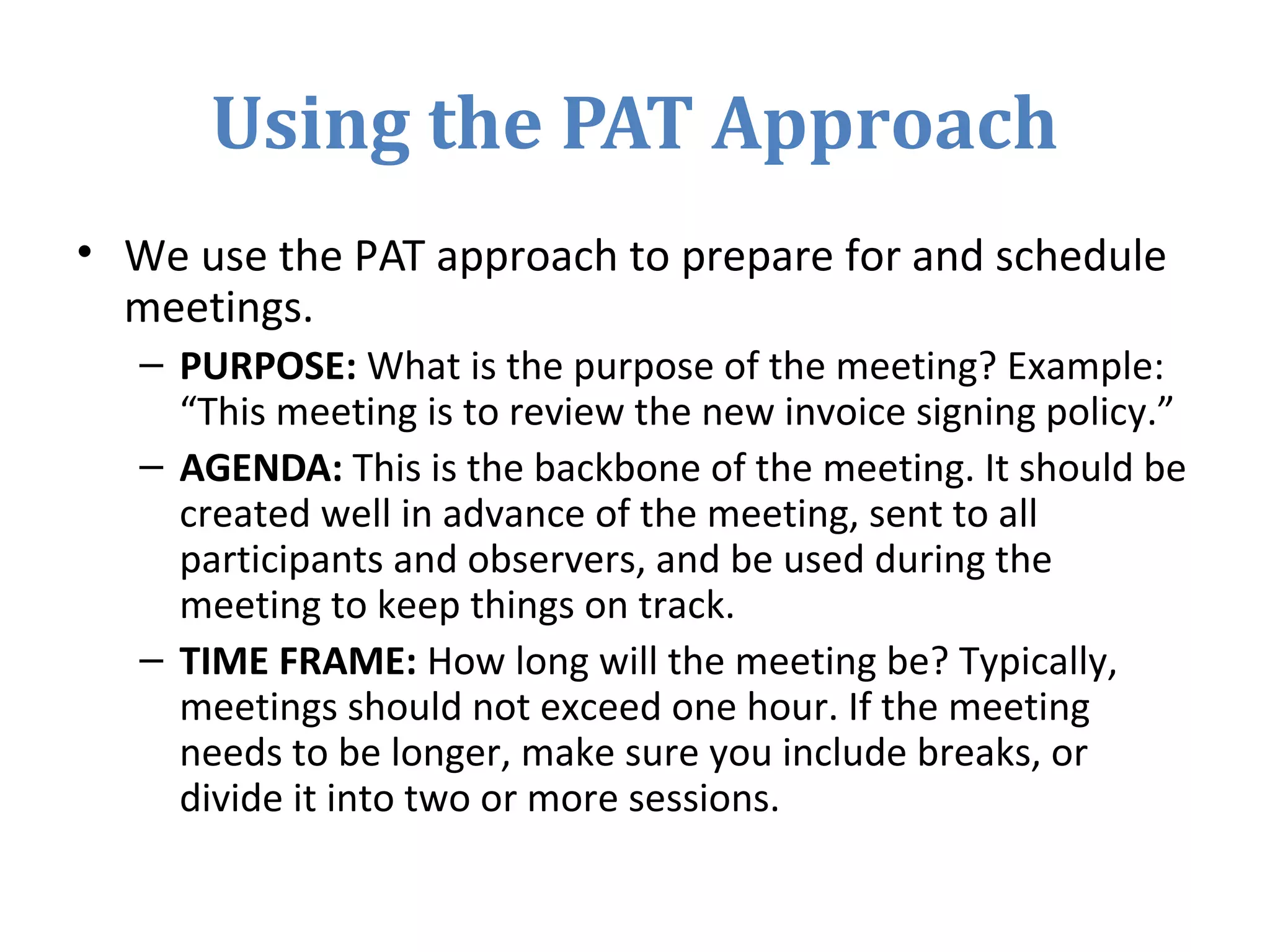 Using the PAT Approach
• We use the PAT approach to prepare for and schedule
meetings.
– PURPOSE: What is the purpose of the meeting? Example:
“This meeting is to review the new invoice signing policy.”
– AGENDA: This is the backbone of the meeting. It should be
created well in advance of the meeting, sent to all
participants and observers, and be used during the
meeting to keep things on track.
– TIME FRAME: How long will the meeting be? Typically,
meetings should not exceed one hour. If the meeting
needs to be longer, make sure you include breaks, or
divide it into two or more sessions.
 