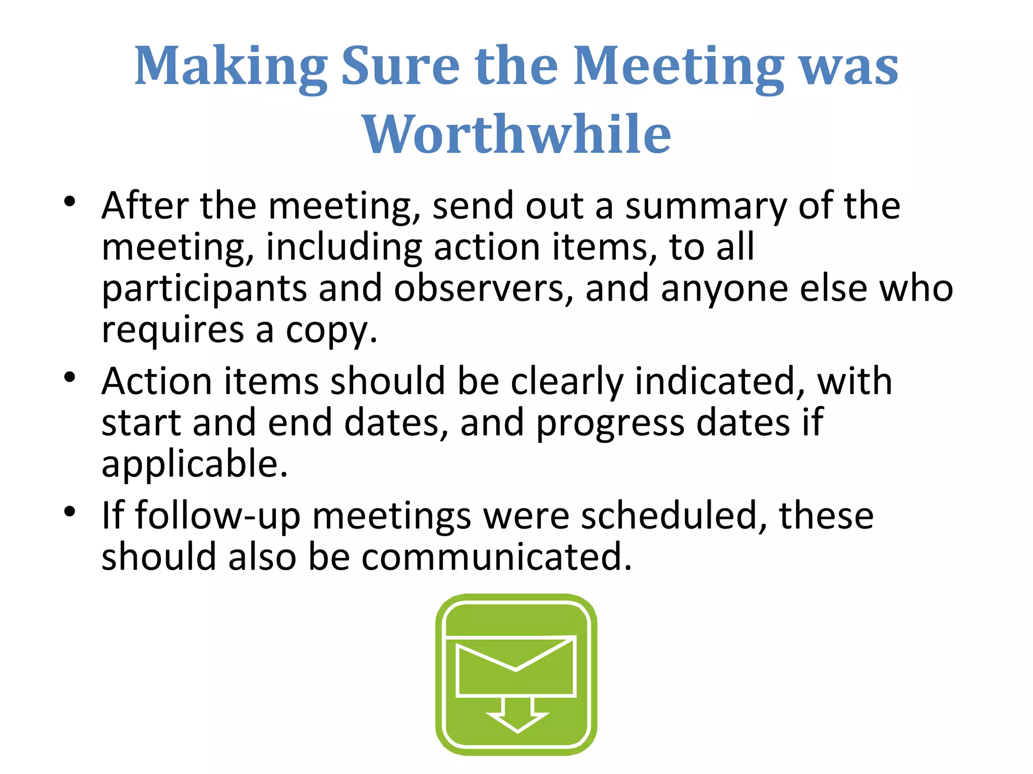 Making Sure the Meeting was
Worthwhile
• After the meeting, send out a summary of the
meeting, including action items, to all
participants and observers, and anyone else who
requires a copy.
• Action items should be clearly indicated, with
start and end dates, and progress dates if
applicable.
• If follow-up meetings were scheduled, these
should also be communicated.
 