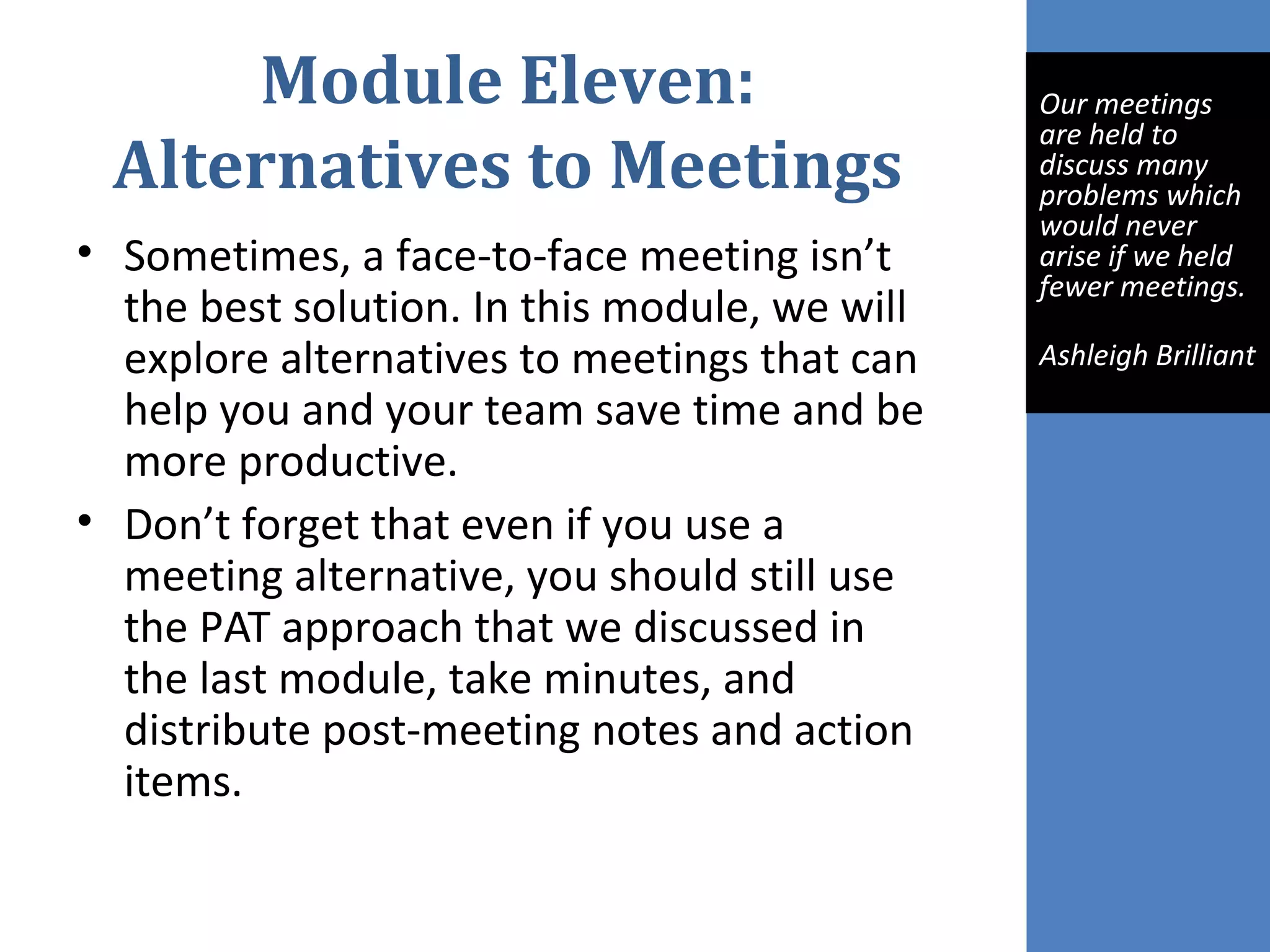 Module Eleven:
Alternatives to Meetings
• Sometimes, a face-to-face meeting isn’t
the best solution. In this module, we will
explore alternatives to meetings that can
help you and your team save time and be
more productive.
• Don’t forget that even if you use a
meeting alternative, you should still use
the PAT approach that we discussed in
the last module, take minutes, and
distribute post-meeting notes and action
items.
 
Our meetings 
are held to 
discuss many 
problems which 
would never 
arise if we held 
fewer meetings.
Ashleigh Brilliant
 