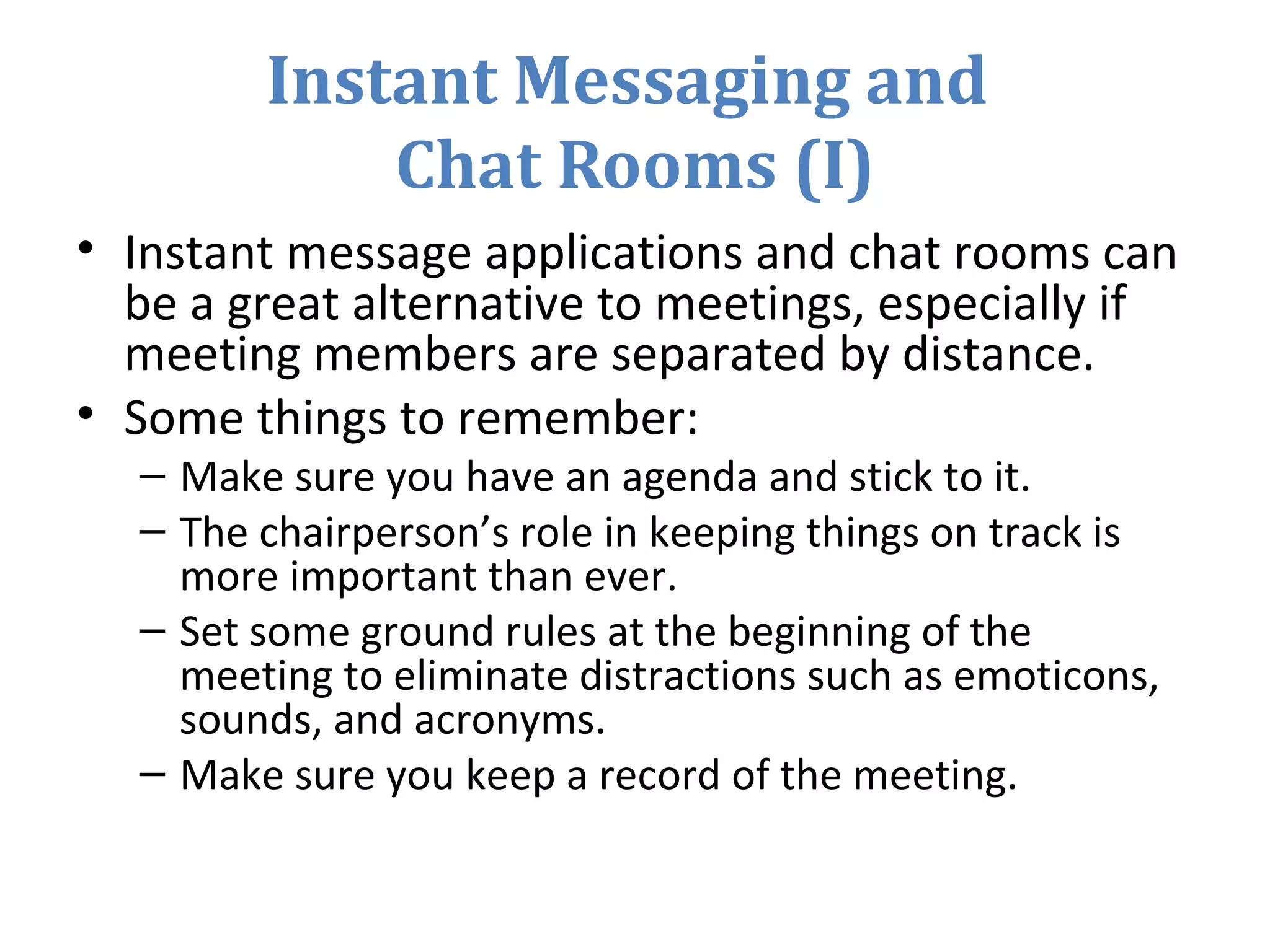 Instant Messaging and
Chat Rooms (I)
• Instant message applications and chat rooms can
be a great alternative to meetings, especially if
meeting members are separated by distance.
• Some things to remember:
– Make sure you have an agenda and stick to it.
– The chairperson’s role in keeping things on track is
more important than ever.
– Set some ground rules at the beginning of the
meeting to eliminate distractions such as emoticons,
sounds, and acronyms.
– Make sure you keep a record of the meeting.
 