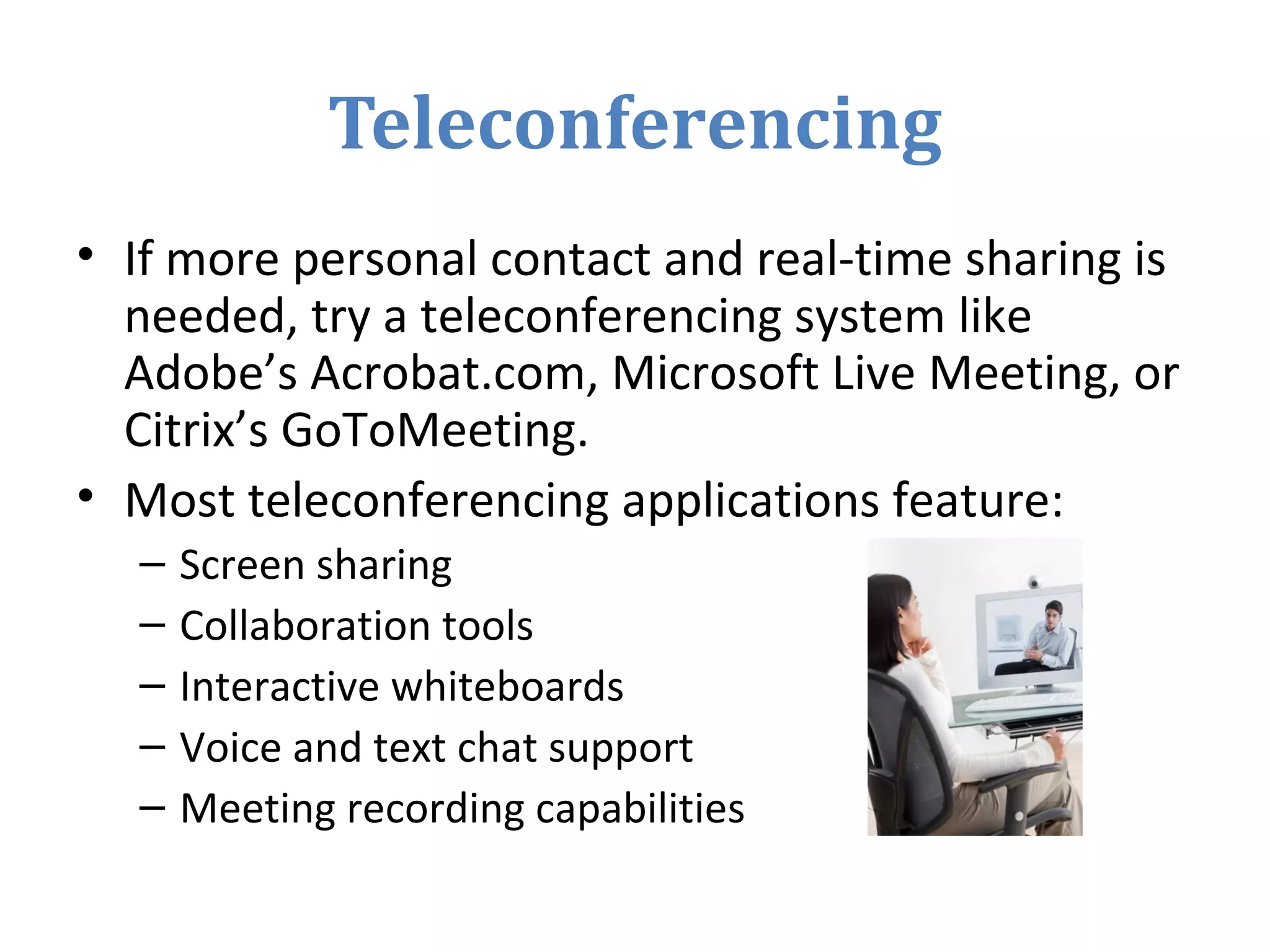 Teleconferencing
• If more personal contact and real-time sharing is
needed, try a teleconferencing system like
Adobe’s Acrobat.com, Microsoft Live Meeting, or
Citrix’s GoToMeeting.
• Most teleconferencing applications feature:
– Screen sharing
– Collaboration tools
– Interactive whiteboards
– Voice and text chat support
– Meeting recording capabilities
 