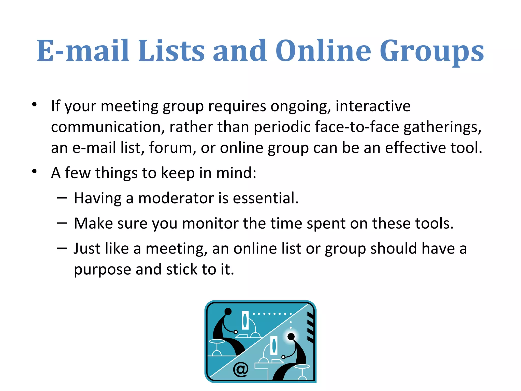 E-mail Lists and Online Groups
• If your meeting group requires ongoing, interactive
communication, rather than periodic face-to-face gatherings,
an e-mail list, forum, or online group can be an effective tool.
• A few things to keep in mind:
– Having a moderator is essential.
– Make sure you monitor the time spent on these tools.
– Just like a meeting, an online list or group should have a
purpose and stick to it.
 
