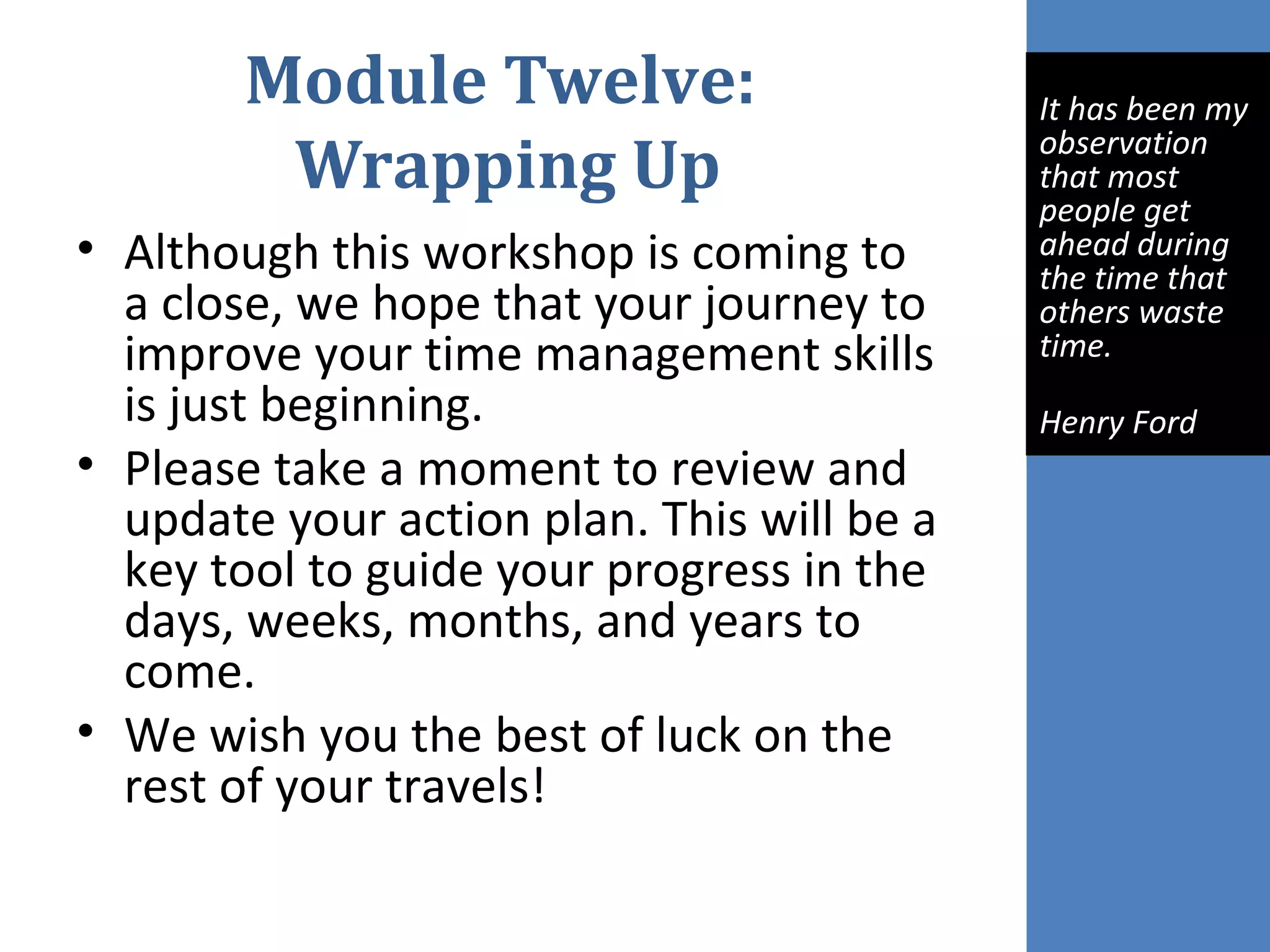 Module Twelve:
Wrapping Up
• Although this workshop is coming to
a close, we hope that your journey to
improve your time management skills
is just beginning.
• Please take a moment to review and
update your action plan. This will be a
key tool to guide your progress in the
days, weeks, months, and years to
come.
• We wish you the best of luck on the
rest of your travels!
 
It has been my 
observation 
that most 
people get 
ahead during 
the time that 
others waste 
time.
Henry Ford
 