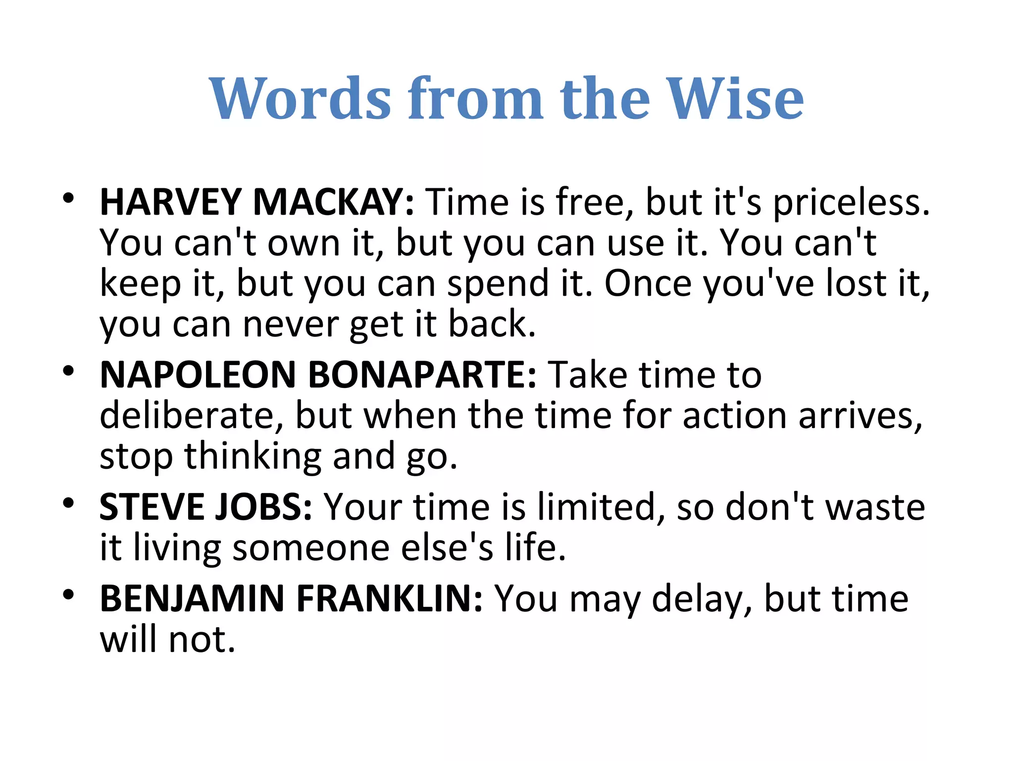 Words from the Wise
• HARVEY MACKAY: Time is free, but it's priceless.
You can't own it, but you can use it. You can't
keep it, but you can spend it. Once you've lost it,
you can never get it back.
• NAPOLEON BONAPARTE: Take time to
deliberate, but when the time for action arrives,
stop thinking and go.
• STEVE JOBS: Your time is limited, so don't waste
it living someone else's life.
• BENJAMIN FRANKLIN: You may delay, but time
will not.
 