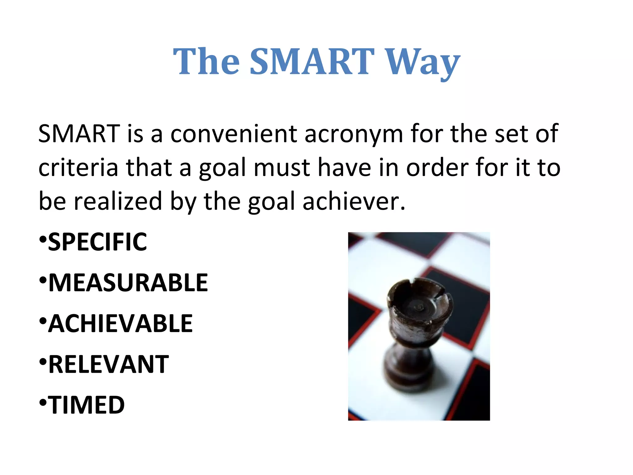 The SMART Way
SMART is a convenient acronym for the set of
criteria that a goal must have in order for it to
be realized by the goal achiever.
•SPECIFIC
•MEASURABLE
•ACHIEVABLE
•RELEVANT
•TIMED
 