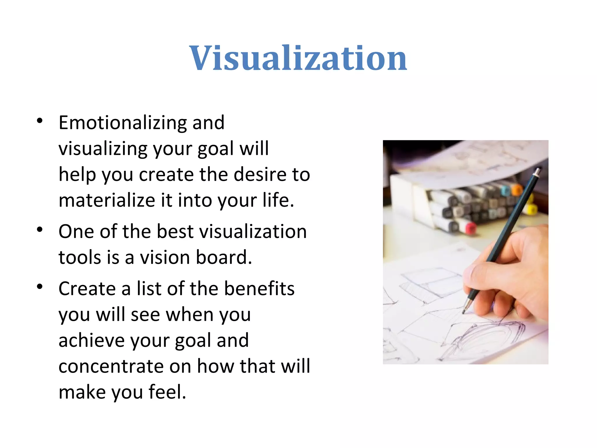 Visualization
• Emotionalizing and
visualizing your goal will
help you create the desire to
materialize it into your life.
• One of the best visualization
tools is a vision board.
• Create a list of the benefits
you will see when you
achieve your goal and
concentrate on how that will
make you feel.
 