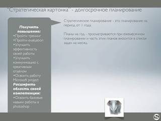 “Стратегическая картонка” - долгосрочное планирование
Получить
повышение:
✴Пройти тренинг
✴Пройти evaluation
✴Улучшить
эффективность
своей работы
✴Улучшить
коммуникацию с
креативным
отделом
✴Освоить работу
Microsoft project
Расширить
область своей
компетенции:
✴Освоить базовые
навыки работы в
photoshop
Стратегическое планирование - это планирование на
период от 1 года.
Планы на год - просматриваются при ежемесячном
планировании и часть этих планов вносится в список
задач на месяц.
 