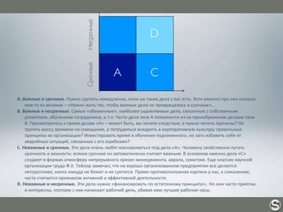 A.	
  Важные	
  и	
  срочные.	
  Нужно	
  сделать	
  немедленно,	
  коли	
  уж	
  такие	
  дела	
  у	
  вас	
  есть.	
  Хотя	
  именно	
  про	
  них	
  сказано	
  
кем-­‐то	
  из	
  великих	
  –	
  «Нужно	
  жить	
  так,	
  чтобы	
  важные	
  дела	
  не	
  превращались	
  в	
  срочные»...
B.	
  Важные	
  и	
  несрочные.	
  Самые	
  «обиженные»,	
  наиболее	
  ущемляемые	
  дела,	
  связанные	
  с	
  собственным	
  
развитием,	
  обучением	
  сотрудников,	
  и	
  т.п.	
  Часто	
  дела	
  типа	
  А	
  появляются	
  из-­‐за	
  пренебрежения	
  делами	
  типа	
  
В.	
  Присмотритесь	
  к	
  своим	
  делам	
  «А»	
  –	
  может	
  быть,	
  вы	
  лечите	
  следствия,	
  а	
  нужно	
  лечить	
  причины?	
  Не	
  
тратить	
  массу	
  времени	
  на	
  совещания,	
  а	
  потрудиться	
  внедрить	
  в	
  корпоративную	
  культуру	
  правильные	
  
принципы	
  их	
  организации?	
  Инвестировать	
  время	
  в	
  обучение	
  подчиненного,	
  но	
  зато	
  избавить	
  себя	
  от	
  
аварийных	
  ситуаций,	
  связанных	
  с	
  его	
  ошибками?
C.	
  Неважные	
  и	
  срочные.	
  Эти	
  дела	
  очень	
  любят	
  маскироваться	
  под	
  дела	
  «А».	
  Человеку	
  свойственно	
  путать	
  
срочность	
  и	
  важность:	
  всякое	
  срочное	
  он	
  автоматически	
  считает	
  важным.	
  В	
  основном	
  именно	
  дела	
  «С»	
  
создают	
  в	
  фирмах	
  атмосферу	
  непрерывного	
  кризис-­‐менеджмента,	
  аврала,	
  суматохи.	
  Еще	
  классик	
  научной	
  
организации	
  труда	
  Ф.У.	
  Тейлор	
  замечал,	
  что	
  на	
  хорошо	
  организованном	
  предприятии	
  все	
  делается	
  
неторопливо,	
  никто	
  никуда	
  не	
  бежит	
  и	
  не	
  суетится.	
  Прямо	
  противоположная	
  картина	
  у	
  нас,	
  к	
  сожалению,	
  
часто	
  считается	
  признаком	
  активной	
  и	
  эффективной	
  деятельности.
D.	
  Неважные	
  и	
  несрочные.	
  Эти	
  дела	
  нужно	
  «финансировать	
  по	
  остаточному	
  принципу»;.	
  Но	
  они	
  часто	
  приятны	
  
и	
  интересны,	
  поэтому	
  с	
  них	
  начинают	
  рабочий	
  день,	
  убивая	
  ими	
  лучшие	
  рабочие	
  часы.
Важные Неважные
B
СрочныеНесрочные
A C
D
 