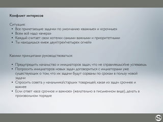 Конфликт интересов
Ситуация:
• Все прилетающие задачки по умолчанию «важные» и «срочные»
• Всем всё надо «вчера»
• Каждый считает свои хотелки самыми важными и приоритетными
• Ты находишься «меж двухтрехчетырех огней»
Какими принципами руководствоваться:
• Предупредить начальство и инициаторов задач, что не справляешьсяне успеваешь
• Попросить инициаторов новых задач договориться с инциаторами уже
существующих о том, что их задачи будут сорваны по срокам в пользу новой
задачи
• Спросить совета у начальникастарших товарищей, какая из задач срочнее и
важнее
• Если ответ «все срочное и важное» (желательно в письменном виде), делать в
произвольном порядке
 