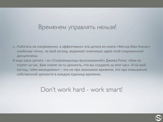 Временем управлять нельзя!
«…Работать	
  не	
  напряженно,	
  а	
  эффективно»	
  эта	
  цитата	
  из	
  книги	
  «Метод	
  Мак-­‐Кинзи»	
  
наиболее	
  точно,	
  на	
  мой	
  взгляд,	
  выражает	
  ключевую	
  идею	
  этой	
  современной	
  
дисциплины.
И	
  еще	
  одна	
  цитата	
  –	
  из	
  «Сокровищницы	
  высказываний»	
  Джима	
  Рона:	
  «Вам	
  не	
  
платят	
  за	
  час.	
  Вам	
  платят	
  за	
  ту	
  ценность,	
  что	
  вы	
  создаете	
  за	
  этот	
  час».	
  И	
  на	
  мой	
  
взгляд,	
  тайм-­‐менеджмент	
  –	
  это	
  не	
  про	
  экономию	
  времени,	
  это	
  про	
  повышение	
  
собственной	
  ценности	
  в	
  каждую	
  единицу	
  времени.
Don’t work hard - work smart!
 