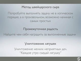 Метод швейцарского сыра
Попробуйте выполнять задачу не в логическом
порядке, а в произвольном, возможно начиная с
самых простых
Промежуточная радость
Найдите чем себя наградить за выполненные задачи
Уничтожение лягушек
Уничтожение мелких неприятных дел.
“Каждое утро съедай лягушку”
 