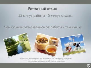 55 минут работы - 5 минут отдыха
Чем больше отвлекаешься от работы - тем лучше
Ритмичный отдых
Погулять, поговорить со знакомым по телефону, покурить,
полить цветы, выпить чай, сделать зарядку
 